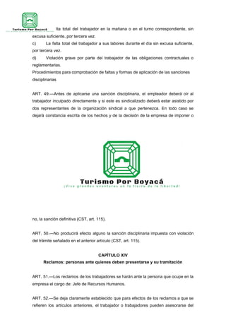 b) La falta total del trabajador en la mañana o en el turno correspondiente, sin
excusa suficiente, por tercera vez.
c) La falta total del trabajador a sus labores durante el día sin excusa suficiente,
por tercera vez.
d) Violación grave por parte del trabajador de las obligaciones contractuales o
reglamentarias.
Procedimientos para comprobación de faltas y formas de aplicación de las sanciones
disciplinarias
ART. 49.—Antes de aplicarse una sanción disciplinaria, el empleador deberá oír al
trabajador inculpado directamente y si este es sindicalizado deberá estar asistido por
dos representantes de la organización sindical a que pertenezca. En todo caso se
dejará constancia escrita de los hechos y de la decisión de la empresa de imponer o
no, la sanción definitiva (CST, art. 115).
ART. 50.—No producirá efecto alguno la sanción disciplinaria impuesta con violación
del trámite señalado en el anterior artículo (CST, art. 115).
CAPÍTULO XIV
Reclamos: personas ante quienes deben presentarse y su tramitación
ART. 51.—Los reclamos de los trabajadores se harán ante la persona que ocupe en la
empresa el cargo de: Jefe de Recursos Humanos.
ART. 52.—Se deja claramente establecido que para efectos de los reclamos a que se
refieren los artículos anteriores, el trabajador o trabajadores pueden asesorarse del
 