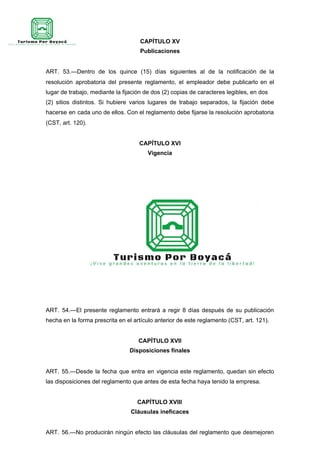 CAPÍTULO XV
Publicaciones
ART. 53.—Dentro de los quince (15) días siguientes al de la notificación de la
resolución aprobatoria del presente reglamento, el empleador debe publicarlo en el
lugar de trabajo, mediante la fijación de dos (2) copias de caracteres legibles, en dos
(2) sitios distintos. Si hubiere varios lugares de trabajo separados, la fijación debe
hacerse en cada uno de ellos. Con el reglamento debe fijarse la resolución aprobatoria
(CST, art. 120).
CAPÍTULO XVI
Vigencia
ART. 54.—El presente reglamento entrará a regir 8 días después de su publicación
hecha en la forma prescrita en el artículo anterior de este reglamento (CST, art. 121).
CAPÍTULO XVII
Disposiciones finales
ART. 55.—Desde la fecha que entra en vigencia este reglamento, quedan sin efecto
las disposiciones del reglamento que antes de esta fecha haya tenido la empresa.
CAPÍTULO XVIII
Cláusulas ineficaces
ART. 56.—No producirán ningún efecto las cláusulas del reglamento que desmejoren
 