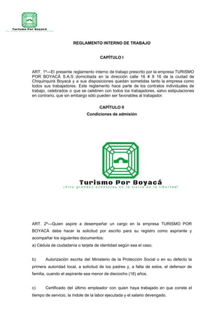 REGLAMENTO INTERNO DE TRABAJO
CAPÍTULO I
ART. 1º—El presente reglamento interno de trabajo prescrito por la empresa TURISMO
POR BOYACÁ S.A.S domiciliada en la dirección calle 16 # 8 16 de la ciudad de
Chiquinquirá Boyacá y a sus disposiciones quedan sometidas tanto la empresa como
todos sus trabajadores. Este reglamento hace parte de los contratos individuales de
trabajo, celebrados o que se celebren con todos los trabajadores, salvo estipulaciones
en contrario, que sin embargo sólo pueden ser favorables al trabajador.
CAPÍTULO II
Condiciones de admisión
ART. 2º—Quien aspire a desempeñar un cargo en la empresa TURISMO POR
BOYACÁ debe hacer la solicitud por escrito para su registro como aspirante y
acompañar los siguientes documentos:
a) Cédula de ciudadanía o tarjeta de identidad según sea el caso.
b) Autorización escrita del Ministerio de la Protección Social o en su defecto la
primera autoridad local, a solicitud de los padres y, a falta de estos, el defensor de
familia, cuando el aspirante sea menor de dieciocho (18) años.
c) Certificado del último empleador con quien haya trabajado en que conste el
tiempo de servicio, la índole de la labor ejecutada y el salario devengado.
 