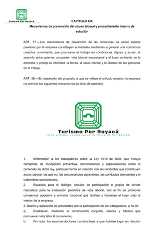 CAPÍTULO XIX
Mecanismos de prevención del abuso laboral y procedimiento interno de
solución
ART. 57.—Los mecanismos de prevención de las conductas de acoso laboral
previstos por la empresa constituyen actividades tendientes a generar una conciencia
colectiva conviviente, que promueva el trabajo en condiciones dignas y justas, la
armonía entre quienes comparten vida laboral empresarial y el buen ambiente en la
empresa y proteja la intimidad, la honra, la salud mental y la libertad de las personas
en el trabajo.
ART. 58.—En desarrollo del propósito a que se refiere el artículo anterior, la empresa
ha previsto los siguientes mecanismos (a título de ejemplo):
1. Información a los trabajadores sobre la Ley 1010 de 2006, que incluya
campañas de divulgación preventiva, conversatorios y capacitaciones sobre el
contenido de dicha ley, particularmente en relación con las conductas que constituyen
acoso laboral, las que no, las circunstancias agravantes, las conductas atenuantes y el
tratamiento sancionatorio.
2. Espacios para el diálogo, círculos de participación o grupos de similar
naturaleza para la evaluación periódica de vida laboral, con el fin de promover
coherencia operativa y armonía funcional que faciliten y fomenten el buen trato al
interior de la empresa.
3. Diseño y aplicación de actividades con la participación de los trabajadores, a fin de:
a) Establecer, mediante la construcción conjunta, valores y hábitos que
promuevan vida laboral conviviente;
b) Formular las recomendaciones constructivas a que hubiere lugar en relación
 