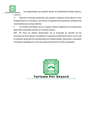 con situaciones empresariales que pudieren afectar el cumplimiento de tales valores y
hábitos y
c) Examinar conductas específicas que pudieren configurar acoso laboral u otros
hostigamientos en la empresa, que afecten la dignidad de las personas, señalando las
recomendaciones correspondientes.
4. Las demás actividades que en cualquier tiempo estableciere la empresa para
desarrollar el propósito previsto en el artículo anterior.
ART. 59.—Para los efectos relacionados con la búsqueda de solución de las
conductas de acoso laboral, se establece el siguiente procedimiento interno con el cual
se pretende desarrollar las características de confidencialidad, efectividad y naturaleza
conciliatoria señaladas por la ley para este procedimiento (a título de ejemplo):
 