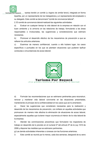 1. La empresa tendrá un comité (u órgano de similar tenor), integrado en forma
bipartita, por un representante de los trabajadores y un representante del empleador o
su delegado. Este comité se denominará "comité de convivencia laboral".
2. El comité de convivencia laboral realizará las siguientes actividades:
a) Evaluar en cualquier tiempo la vida laboral de la empresa en relación con el
buen ambiente y la armonía en las relaciones de trabajo, formulando a las áreas
responsables o involucradas, las sugerencias y consideraciones que estimare
necesarias.
b) Promover el desarrollo efectivo de los mecanismos de prevención a que se
refieren los artículos anteriores.
c) Examinar de manera confidencial, cuando a ello hubiere lugar, los casos
específicos o puntuales en los que se planteen situaciones que pudieren tipificar
conductas o circunstancias de acoso laboral.
d) Formular las recomendaciones que se estimaren pertinentes para reconstruir,
renovar y mantener vida laboral convivente en las situaciones presentadas,
manteniendo el principio de la confidencialidad en los casos que así lo ameritaren.
e) Hacer las sugerencias que considerare necesarias para la realización y
desarrollo de los mecanismos de prevención, con énfasis en aquellas actividades que
promuevan de manera más efectiva la eliminación de situaciones de acoso laboral,
especialmente aquellas que tuvieren mayor ocurrencia al interior de la vida laboral de
la empresa.
f) Atender las conminaciones preventivas que formularen los inspectores de
trabajo en desarrollo de lo previsto en el numeral 2º del artículo 9º de la Ley 1010 de
2006 y disponer las medidas que se estimaren pertinentes.
g) Las demás actividades inherentes o conexas con las funciones anteriores.
3. Este comité se reunirá por lo menos, cada dos semanas, designará de su seno
 