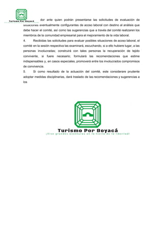 un coordinador ante quien podrán presentarse las solicitudes de evaluación de
situaciones eventualmente configurantes de acoso laboral con destino al análisis que
debe hacer el comité, así como las sugerencias que a través del comité realizaren los
miembros de la comunidad empresarial para el mejoramiento de la vida laboral.
4. Recibidas las solicitudes para evaluar posibles situaciones de acoso laboral, el
comité en la sesión respectiva las examinará, escuchando, si a ello hubiere lugar, a las
personas involucradas; construirá con tales personas la recuperación de tejido
convivente, si fuere necesario; formulará las recomendaciones que estime
indispensables y, en casos especiales, promoverá entre los involucrados compromisos
de convivencia.
5. Si como resultado de la actuación del comité, este considerare prudente
adoptar medidas disciplinarias, dará traslado de las recomendaciones y sugerencias a
los
 