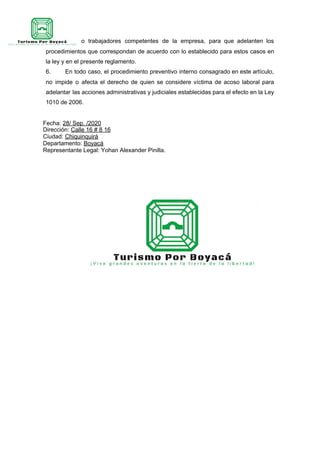funcionarios o trabajadores competentes de la empresa, para que adelanten los
procedimientos que correspondan de acuerdo con lo establecido para estos casos en
la ley y en el presente reglamento.
6. En todo caso, el procedimiento preventivo interno consagrado en este artículo,
no impide o afecta el derecho de quien se considere víctima de acoso laboral para
adelantar las acciones administrativas y judiciales establecidas para el efecto en la Ley
1010 de 2006.
Fecha: ​28/ Sep. /2020
Dirección: ​Calle 16 # 8 16
Ciudad: ​Chiquinquirá
Departamento: ​Boyacá
Representante Legal: Yohan Alexander Pinilla.
 