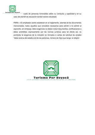 d) Certificado de personas honorables sobre su conducta y capacidad y en su
caso del plantel de educación donde hubiere estudiado.
PARA.—El empleador podrá establecer en el reglamento, además de los documentos
mencionados, todos aquellos que considere necesarios para admitir o no admitir al
aspirante, sin embargo, tales exigencias no deben incluir documentos, certificaciones o
datos prohibidos expresamente por las normas jurídicas para tal efecto así, es
prohibida la exigencia de la inclusión en formatos o cartas de solicitud de empleo
“datos acerca del estado civil de las personas, número de hijos que tenga, la religión
 