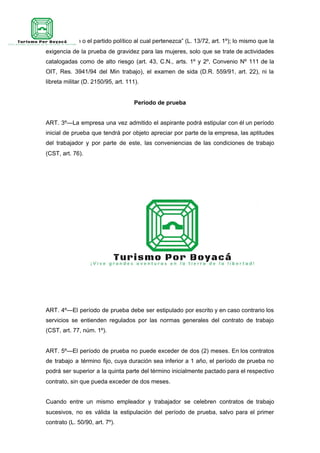 que profesan o el partido político al cual pertenezca” (L. 13/72, art. 1º); lo mismo que la
exigencia de la prueba de gravidez para las mujeres, solo que se trate de actividades
catalogadas como de alto riesgo (art. 43, C.N., arts. 1º y 2º, Convenio Nº 111 de la
OIT, Res. 3941/94 del Min trabajo), el examen de sida (D.R. 559/91, art. 22), ni la
libreta militar (D. 2150/95, art. 111).
Período de prueba
ART. 3º—La empresa una vez admitido el aspirante podrá estipular con él un período
inicial de prueba que tendrá por objeto apreciar por parte de la empresa, las aptitudes
del trabajador y por parte de este, las conveniencias de las condiciones de trabajo
(CST, art. 76).
ART. 4º—El período de prueba debe ser estipulado por escrito y en caso contrario los
servicios se entienden regulados por las normas generales del contrato de trabajo
(CST, art. 77, núm. 1º).
ART. 5º—El período de prueba no puede exceder de dos (2) meses. En los contratos
de trabajo a término fijo, cuya duración sea inferior a 1 año, el período de prueba no
podrá ser superior a la quinta parte del término inicialmente pactado para el respectivo
contrato, sin que pueda exceder de dos meses.
Cuando entre un mismo empleador y trabajador se celebren contratos de trabajo
sucesivos, no es válida la estipulación del período de prueba, salvo para el primer
contrato (L. 50/90, art. 7º).
 