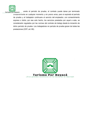 ART. 6º—Durante el período de prueba, el contrato puede darse por terminado
unilateralmente en cualquier momento y sin previo aviso, pero si expirado el período
de prueba y el trabajador continuare al servicio del empleador, con consentimiento
expreso o tácito, por ese solo hecho, los servicios prestados por aquel a este, se
considerarán regulados por las normas del contrato de trabajo desde la iniciación de
dicho período de prueba. Los trabajadores en período de prueba gozan de todas las
prestaciones (CST, art. 80).
 