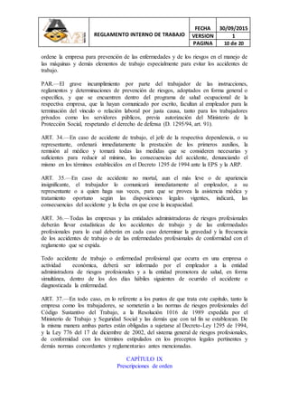 REGLAMENTO INTERNO DE TRABAJO
FECHA 30/09/2015
VERSION 1
PAGINA 10 de 20
ordene la empresa para prevención de las enfermedades y de los riesgos en el manejo de
las máquinas y demás elementos de trabajo especialmente para evitar los accidentes de
trabajo.
PAR.—El grave incumplimiento por parte del trabajador de las instrucciones,
reglamentos y determinaciones de prevención de riesgos, adoptados en forma general o
específica, y que se encuentren dentro del programa de salud ocupacional de la
respectiva empresa, que la hayan comunicado por escrito, facultan al empleador para la
terminación del vínculo o relación laboral por justa causa, tanto para los trabajadores
privados como los servidores públicos, previa autorización del Ministerio de la
Protección Social, respetando el derecho de defensa (D. 1295/94, art. 91).
ART. 34.—En caso de accidente de trabajo, el jefe de la respectiva dependencia, o su
representante, ordenará inmediatamente la prestación de los primeros auxilios, la
remisión al médico y tomará todas las medidas que se consideren necesarias y
suficientes para reducir al mínimo, las consecuencias del accidente, denunciando el
mismo en los términos establecidos en el Decreto 1295 de 1994 ante la EPS y la ARP.
ART. 35.—En caso de accidente no mortal, aun el más leve o de apariencia
insignificante, el trabajador lo comunicará inmediatamente al empleador, a su
representante o a quien haga sus veces, para que se provea la asistencia médica y
tratamiento oportuno según las disposiciones legales vigentes, indicará, las
consecuencias del accidente y la fecha en que cese la incapacidad.
ART. 36.—Todas las empresas y las entidades administradoras de riesgos profesionales
deberán llevar estadísticas de los accidentes de trabajo y de las enfermedades
profesionales para lo cual deberán en cada caso determinar la gravedad y la frecuencia
de los accidentes de trabajo o de las enfermedades profesionales de conformidad con el
reglamento que se expida.
Todo accidente de trabajo o enfermedad profesional que ocurra en una empresa o
actividad económica, deberá ser informado por el empleador a la entidad
administradora de riesgos profesionales y a la entidad promotora de salud, en forma
simultánea, dentro de los dos días hábiles siguientes de ocurrido el accidente o
diagnosticada la enfermedad.
ART. 37.—En todo caso, en lo referente a los puntos de que trata este capítulo, tanto la
empresa como los trabajadores, se someterán a las normas de riesgos profesionales del
Código Sustantivo del Trabajo, a la Resolución 1016 de 1989 expedida por el
Ministerio de Trabajo y Seguridad Social y las demás que con tal fin se establezcan. De
la misma manera ambas partes están obligadas a sujetarse al Decreto-Ley 1295 de 1994,
y la Ley 776 del 17 de diciembre de 2002, del sistema general de riesgos profesionales,
de conformidad con los términos estipulados en los preceptos legales pertinentes y
demás normas concordantes y reglamentarias antes mencionadas.
CAPÍTULO IX
Prescripciones de orden
 