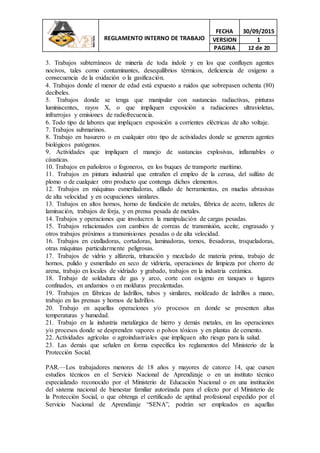 REGLAMENTO INTERNO DE TRABAJO
FECHA 30/09/2015
VERSION 1
PAGINA 12 de 20
3. Trabajos subterráneos de minería de toda índole y en los que confluyen agentes
nocivos, tales como contaminantes, desequilibrios térmicos, deficiencia de oxígeno a
consecuencia de la oxidación o la gasificación.
4. Trabajos donde el menor de edad está expuesto a ruidos que sobrepasen ochenta (80)
decibeles.
5. Trabajos donde se tenga que manipular con sustancias radiactivas, pinturas
luminiscentes, rayos X, o que impliquen exposición a radiaciones ultravioletas,
infrarrojas y emisiones de radiofrecuencia.
6. Todo tipo de labores que impliquen exposición a corrientes eléctricas de alto voltaje.
7. Trabajos submarinos.
8. Trabajo en basurero o en cualquier otro tipo de actividades donde se generen agentes
biológicos patógenos.
9. Actividades que impliquen el manejo de sustancias explosivas, inflamables o
cáusticas.
10. Trabajos en pañoleros o fogoneros, en los buques de transporte marítimo.
11. Trabajos en pintura industrial que entrañen el empleo de la cerusa, del sulfato de
plomo o de cualquier otro producto que contenga dichos elementos.
12. Trabajos en máquinas esmeriladoras, afilado de herramientas, en muelas abrasivas
de alta velocidad y en ocupaciones similares.
13. Trabajos en altos hornos, horno de fundición de metales, fábrica de acero, talleres de
laminación, trabajos de forja, y en prensa pesada de metales.
14. Trabajos y operaciones que involucren la manipulación de cargas pesadas.
15. Trabajos relacionados con cambios de correas de transmisión, aceite, engrasado y
otros trabajos próximos a transmisiones pesadas o de alta velocidad.
16. Trabajos en cizalladoras, cortadoras, laminadoras, tornos, fresadoras, troqueladoras,
otras máquinas particularmente peligrosas.
17. Trabajos de vidrio y alfarería, trituración y mezclado de materia prima, trabajo de
hornos, pulido y esmerilado en seco de vidriería, operaciones de limpieza por chorro de
arena, trabajo en locales de vidriado y grabado, trabajos en la industria cerámica.
18. Trabajo de soldadura de gas y arco, corte con oxígeno en tanques o lugares
confinados, en andamios o en molduras precalentadas.
19. Trabajos en fábricas de ladrillos, tubos y similares, moldeado de ladrillos a mano,
trabajo en las prensas y hornos de ladrillos.
20. Trabajo en aquellas operaciones y/o procesos en donde se presenten altas
temperaturas y humedad.
21. Trabajo en la industria metalúrgica de hierro y demás metales, en las operaciones
y/o procesos donde se desprenden vapores o polvos tóxicos y en plantas de cemento.
22. Actividades agrícolas o agroindustriales que impliquen alto riesgo para la salud.
23. Las demás que señalen en forma específica los reglamentos del Ministerio de la
Protección Social.
PAR.—Los trabajadores menores de 18 años y mayores de catorce 14, que cursen
estudios técnicos en el Servicio Nacional de Aprendizaje o en un instituto técnico
especializado reconocido por el Ministerio de Educación Nacional o en una institución
del sistema nacional de bienestar familiar autorizada para el efecto por el Ministerio de
la Protección Social, o que obtenga el certificado de aptitud profesional expedido por el
Servicio Nacional de Aprendizaje “SENA”, podrán ser empleados en aquellas
 