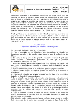 REGLAMENTO INTERNO DE TRABAJO
FECHA 30/09/2015
VERSION 1
PAGINA 13 de 20
operaciones, ocupaciones o procedimientos señalados en este artículo, que a juicio del
Ministerio de Trabajo y Seguridad Social, pueden ser desempeñados sin grave riesgo
para la salud o la integridad física del menor mediante un adecuado entrenamiento y la
aplicación de medidas de seguridad que garanticen plenamente la prevención de los
riesgos anotados. Quedan prohibidos a los trabajadores menores de 18 años todo trabajo
que afecte su moralidad. En especial le está prohibido el trabajo en casas de lenocinio y
demás lugares de diversión donde se consuman bebidas alcohólicas. De igual modo se
prohíbe su contratación para la reproducción de escenas pornográficas, muertes
violentas, apología del delito u otros semejantes (D. 2737/89, arts. 245 y 246).
Queda prohibido el trabajo nocturno para los trabajadores menores, no obstante los
mayores de dieciséis (16) años y menores de dieciocho (18) años podrán ser autorizados
para trabajar hasta las ocho (8) de la noche siempre que no se afecte su asistencia
regular en un centro docente, ni implique perjuicio para su salud física o moral (D.
2737/89, art. 243) .
CAPÍTULO XII
Obligaciones especiales para la empresa y los trabajadores
ART. 42.—Son obligaciones especiales del empleador:
1. Poner a disposición de los trabajadores, salvo estipulaciones en contrario, los
instrumentos adecuados y las materias primas necesarias para la realización de las
labores.
2. Procurar a los trabajadores locales apropiados y elementos adecuados de protección
contra accidentes y enfermedades profesionales en forma que se garanticen
razonablemente la seguridad y la salud.
3. Prestar de inmediato los primeros auxilios en caso de accidentes o enfermedad. Para
este efecto, el establecimiento mantendrá lo necesario según reglamentación de las
autoridades sanitarias.
4. Pagar la remuneración pactada en las condiciones, períodos y lugares convenidos.
5. Guardar absoluto respeto a la dignidad personal del trabajador y sus creencias y
sentimientos.
6. Conceder al trabajador las licencias necesarias para los fines y en los términos
indicados en el artículo 24 de este reglamento.
7. Dar al trabajador que lo solicite, a la expiración del contrato, una certificación en que
conste el tiempo de servicio, índole de la labor y salario devengado, e igualmente si el
trabajador lo solicita, hacerle practicar examen sanitario y darle certificación sobre el
particular, si al ingreso o durante la permanencia en el trabajo hubiere sido sometido a
examen médico. Se considerará que el trabajador por su culpa elude, dificulta o dilata el
examen, cuando transcurridos 5 días a partir de su retiro no se presenta donde el médico
respectivo para las prácticas del examen, a pesar de haber recibido la orden
correspondiente.
8. Pagar al trabajador los gastos razonables de venida y regreso, si para prestar su
servicio lo hizo cambiar de residencia, salvo si la terminación del contrato se origina por
culpa o voluntad del trabajador.
Si el trabajador prefiere radicarse en otro lugar, el empleador le debe costear su traslado
hasta concurrencia de los gastos que demandaría su regreso al lugar donde residía
 