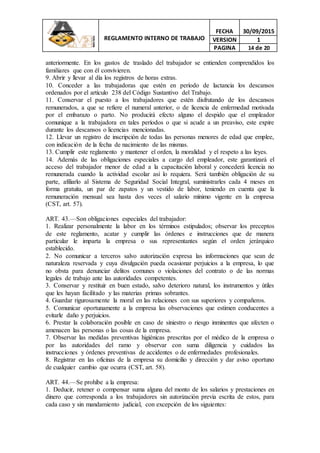 REGLAMENTO INTERNO DE TRABAJO
FECHA 30/09/2015
VERSION 1
PAGINA 14 de 20
anteriormente. En los gastos de traslado del trabajador se entienden comprendidos los
familiares que con él convivieren.
9. Abrir y llevar al día los registros de horas extras.
10. Conceder a las trabajadoras que estén en período de lactancia los descansos
ordenados por el artículo 238 del Código Sustantivo del Trabajo.
11. Conservar el puesto a los trabajadores que estén disfrutando de los descansos
remunerados, a que se refiere el numeral anterior, o de licencia de enfermedad motivada
por el embarazo o parto. No producirá efecto alguno el despido que el empleador
comunique a la trabajadora en tales períodos o que si acude a un preaviso, este expire
durante los descansos o licencias mencionadas.
12. Llevar un registro de inscripción de todas las personas menores de edad que emplee,
con indicación de la fecha de nacimiento de las mismas.
13. Cumplir este reglamento y mantener el orden, la moralidad y el respeto a las leyes.
14. Además de las obligaciones especiales a cargo del empleador, este garantizará el
acceso del trabajador menor de edad a la capacitación laboral y concederá licencia no
remunerada cuando la actividad escolar así lo requiera. Será también obligación de su
parte, afiliarlo al Sistema de Seguridad Social Integral, suministrarles cada 4 meses en
forma gratuita, un par de zapatos y un vestido de labor, teniendo en cuenta que la
remuneración mensual sea hasta dos veces el salario mínimo vigente en la empresa
(CST, art. 57).
ART. 43.—Son obligaciones especiales del trabajador:
1. Realizar personalmente la labor en los términos estipulados; observar los preceptos
de este reglamento, acatar y cumplir las órdenes e instrucciones que de manera
particular le imparta la empresa o sus representantes según el orden jerárquico
establecido.
2. No comunicar a terceros salvo autorización expresa las informaciones que sean de
naturaleza reservada y cuya divulgación pueda ocasionar perjuicios a la empresa, lo que
no obsta para denunciar delitos comunes o violaciones del contrato o de las normas
legales de trabajo ante las autoridades competentes.
3. Conservar y restituir en buen estado, salvo deterioro natural, los instrumentos y útiles
que les hayan facilitado y las materias primas sobrantes.
4. Guardar rigurosamente la moral en las relaciones con sus superiores y compañeros.
5. Comunicar oportunamente a la empresa las observaciones que estimen conducentes a
evitarle daño y perjuicios.
6. Prestar la colaboración posible en caso de siniestro o riesgo inminentes que afecten o
amenacen las personas o las cosas de la empresa.
7. Observar las medidas preventivas higiénicas prescritas por el médico de la empresa o
por las autoridades del ramo y observar con suma diligencia y cuidados las
instrucciones y órdenes preventivas de accidentes o de enfermedades profesionales.
8. Registrar en las oficinas de la empresa su domicilio y dirección y dar aviso oportuno
de cualquier cambio que ocurra (CST, art. 58).
ART. 44.—Se prohíbe a la empresa:
1. Deducir, retener o compensar suma alguna del monto de los salarios y prestaciones en
dinero que corresponda a los trabajadores sin autorización previa escrita de estos, para
cada caso y sin mandamiento judicial, con excepción de los siguientes:
 