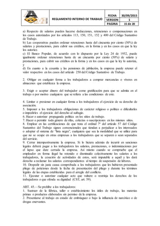 REGLAMENTO INTERNO DE TRABAJO
FECHA 30/09/2015
VERSION 1
PAGINA 15 de 20
a) Respecto de salarios pueden hacerse deducciones, retenciones o compensaciones en
los casos autorizados por los artículos 113, 150, 151, 152 y 400 del Código Sustantivo
de Trabajo.
b) Las cooperativas pueden ordenar retenciones hasta del cincuenta por ciento (50%) de
salarios y prestaciones, para cubrir sus créditos, en la forma y en los casos en que la ley
los autorice.
c) El Banco Popular, de acuerdo con lo dispuesto por la Ley 24 de 1952, puede
igualmente ordenar retenciones hasta de un cincuenta por ciento (50%) de salario y
prestaciones, para cubrir sus créditos en la forma y en los casos en que la ley lo autoriza,
y
d) En cuanto a la cesantía y las pensiones de jubilación, la empresa puede retener el
valor respectivo en los casos del artículo 250 del Código Sustantivo de Trabajo.
2. Obligar en cualquier forma a los trabajadores a comprar mercancías o víveres en
almacenes que establezca la empresa.
3. Exigir o aceptar dinero del trabajador como gratificación para que se admita en el
trabajo o por motivo cualquiera que se refiera a las condiciones de este.
4. Limitar o presionar en cualquier forma a los trabajadores el ejercicio de su derecho de
asociación.
5. Imponer a los trabajadores obligaciones de carácter religioso o político o dificultarles
o impedirles el ejercicio del derecho al sufragio.
6. Hacer o autorizar propaganda política en los sitios de trabajo.
7. Hacer o permitir todo género de rifas, colectas o suscripciones en los mismos sitios.
8. Emplear en las certificaciones de que trata el ordinal 7º del artículo 57 del Código
Sustantivo del Trabajo signos convencionales que tiendan a perjudicar a los interesados
o adoptar el sistema de “lista negra”, cualquiera que sea la modalidad que se utilice para
que no se ocupe en otras empresas a los trabajadores que se separen o sean separados
del servicio.
9. Cerrar intempestivamente la empresa. Si lo hiciera además de incurrir en sanciones
legales deberá pagar a los trabajadores los salarios, prestaciones, o indemnizaciones por
el lapso que dure cerrada la empresa. Así mismo cuando se compruebe que el
empleador en forma ilegal ha retenido o disminuido colectivamente los salarios a los
trabajadores, la cesación de actividades de estos, será imputable a aquél y les dará
derecho a reclamar los salarios correspondientes al tiempo de suspensión de labores.
10. Despedir sin justa causa comprobada a los trabajadores que les hubieren presentado
pliego de peticiones desde la fecha de presentación del pliego y durante los términos
legales de las etapas establecidas para el arreglo del conflicto.
11. Ejecutar o autorizar cualquier acto que vulnere o restrinja los derechos de los
trabajadores o que ofenda su dignidad (CST, art. 59).
ART. 45.—Se prohíbe a los trabajadores:
1. Sustraer de la fábrica, taller o establecimiento los útiles de trabajo, las materias
primas o productos elaborados sin permiso de la empresa.
2. Presentarse al trabajo en estado de embriaguez o bajo la influencia de narcótico o de
drogas enervantes.
 