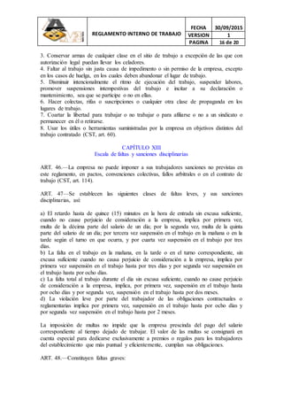 REGLAMENTO INTERNO DE TRABAJO
FECHA 30/09/2015
VERSION 1
PAGINA 16 de 20
3. Conservar armas de cualquier clase en el sitio de trabajo a excepción de las que con
autorización legal puedan llevar los celadores.
4. Faltar al trabajo sin justa causa de impedimento o sin permiso de la empresa, excepto
en los casos de huelga, en los cuales deben abandonar el lugar de trabajo.
5. Disminuir intencionalmente el ritmo de ejecución del trabajo, suspender labores,
promover suspensiones intempestivas del trabajo e incitar a su declaración o
mantenimiento, sea que se participe o no en ellas.
6. Hacer colectas, rifas o suscripciones o cualquier otra clase de propaganda en los
lugares de trabajo.
7. Coartar la libertad para trabajar o no trabajar o para afiliarse o no a un sindicato o
permanecer en él o retirarse.
8. Usar los útiles o herramientas suministradas por la empresa en objetivos distintos del
trabajo contratado (CST, art. 60).
CAPÍTULO XIII
Escala de faltas y sanciones disciplinarias
ART. 46.—La empresa no puede imponer a sus trabajadores sanciones no previstas en
este reglamento, en pactos, convenciones colectivas, fallos arbitrales o en el contrato de
trabajo (CST, art. 114).
ART. 47—Se establecen las siguientes clases de faltas leves, y sus sanciones
disciplinarias, así:
a) El retardo hasta de quince (15) minutos en la hora de entrada sin excusa suficiente,
cuando no cause perjuicio de consideración a la empresa, implica por primera vez,
multa de la décima parte del salario de un día; por la segunda vez, multa de la quinta
parte del salario de un día; por tercera vez suspensión en el trabajo en la mañana o en la
tarde según el turno en que ocurra, y por cuarta vez suspensión en el trabajo por tres
días.
b) La falta en el trabajo en la mañana, en la tarde o en el turno correspondiente, sin
excusa suficiente cuando no causa perjuicio de consideración a la empresa, implica por
primera vez suspensión en el trabajo hasta por tres días y por segunda vez suspensión en
el trabajo hasta por ocho días.
c) La falta total al trabajo durante el día sin excusa suficiente, cuando no cause perjuicio
de consideración a la empresa, implica, por primera vez, suspensión en el trabajo hasta
por ocho días y por segunda vez, suspensión en el trabajo hasta por dos meses.
d) La violación leve por parte del trabajador de las obligaciones contractuales o
reglamentarias implica por primera vez, suspensión en el trabajo hasta por ocho días y
por segunda vez suspensión en el trabajo hasta por 2 meses.
La imposición de multas no impide que la empresa prescinda del pago del salario
correspondiente al tiempo dejado de trabajar. El valor de las multas se consignará en
cuenta especial para dedicarse exclusivamente a premios o regalos para los trabajadores
del establecimiento que más puntual y eficientemente, cumplan sus obligaciones.
ART. 48.—Constituyen faltas graves:
 