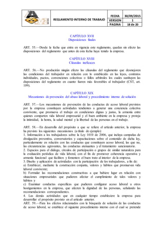 REGLAMENTO INTERNO DE TRABAJO
FECHA 30/09/2015
VERSION 1
PAGINA 18 de 20
CAPÍTULO XVII
Disposiciones finales
ART. 55.—Desde la fecha que entra en vigencia este reglamento, quedan sin efecto las
disposiciones del reglamento que antes de esta fecha haya tenido la empresa.
CAPÍTULO XVIII
Cláusulas ineficaces
ART. 56.—No producirán ningún efecto las cláusulas del reglamento que desmejoren
las condiciones del trabajador en relación con lo establecido en las leyes, contratos
individuales, pactos, convenciones colectivas o fallos arbitrales los cuales sustituyen las
disposiciones del reglamento en cuanto fueren más favorables al trabajador (CST, art.
109).
CAPÍTULO XIX
Mecanismos de prevención del abuso laboral y procedimiento interno de solución
ART. 57.—Los mecanismos de prevención de las conductas de acoso laboral previstos
por la empresa constituyen actividades tendientes a generar una conciencia colectiva
convivente, que promueva el trabajo en condiciones dignas y justas, la armonía entre
quienes comparten vida laboral empresarial y el buen ambiente en la empresa y proteja
la intimidad, la honra, la salud mental y la libertad de las personas en el trabajo.
ART. 58.—En desarrollo del propósito a que se refiere el artículo anterior, la empresa
ha previsto los siguientes mecanismos (a título de ejemplo):
1. Información a los trabajadores sobre la Ley 1010 de 2006, que incluya campañas de
divulgación preventiva, conversatorios y capacitaciones sobre el contenido de dicha ley,
particularmente en relación con las conductas que constituyen acoso laboral, las que no,
las circunstancias agravantes, las conductas atenuantes y el tratamiento sancionatorio.
2. Espacios para el diálogo, círculos de participación o grupos de similar naturaleza para
la evaluación periódica de vida laboral, con el fin de promover coherencia operativa y
armonía funcional que faciliten y fomenten el buen trato al interior de la empresa.
3. Diseño y aplicación de actividades con la participación de los trabajadores, a fin de:
a) Establecer, mediante la construcción conjunta, valores y hábitos que promuevan vida
laboral convivente;
b) Formular las recomendaciones constructivas a que hubiere lugar en relación con
situaciones empresariales que pudieren afectar el cumplimiento de tales valores y
hábitos y
c) Examinar conductas específicas que pudieren configurar acoso laboral u otros
hostigamientos en la empresa, que afecten la dignidad de las personas, señalando las
recomendaciones correspondientes.
4. Las demás actividades que en cualquier tiempo estableciere la empresa para
desarrollar el propósito previsto en el artículo anterior.
ART. 59.—Para los efectos relacionados con la búsqueda de solución de las conductas
de acoso laboral, se establece el siguiente procedimiento interno con el cual se pretende
 