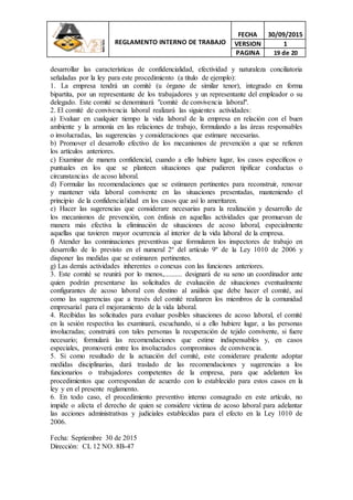 REGLAMENTO INTERNO DE TRABAJO
FECHA 30/09/2015
VERSION 1
PAGINA 19 de 20
desarrollar las características de confidencialidad, efectividad y naturaleza conciliatoria
señaladas por la ley para este procedimiento (a título de ejemplo):
1. La empresa tendrá un comité (u órgano de similar tenor), integrado en forma
bipartita, por un representante de los trabajadores y un representante del empleador o su
delegado. Este comité se denominará "comité de convivencia laboral".
2. El comité de convivencia laboral realizará las siguientes actividades:
a) Evaluar en cualquier tiempo la vida laboral de la empresa en relación con el buen
ambiente y la armonía en las relaciones de trabajo, formulando a las áreas responsables
o involucradas, las sugerencias y consideraciones que estimare necesarias.
b) Promover el desarrollo efectivo de los mecanismos de prevención a que se refieren
los artículos anteriores.
c) Examinar de manera confidencial, cuando a ello hubiere lugar, los casos específicos o
puntuales en los que se planteen situaciones que pudieren tipificar conductas o
circunstancias de acoso laboral.
d) Formular las recomendaciones que se estimaren pertinentes para reconstruir, renovar
y mantener vida laboral convivente en las situaciones presentadas, manteniendo el
principio de la confidencialidad en los casos que así lo ameritaren.
e) Hacer las sugerencias que considerare necesarias para la realización y desarrollo de
los mecanismos de prevención, con énfasis en aquellas actividades que promuevan de
manera más efectiva la eliminación de situaciones de acoso laboral, especialmente
aquellas que tuvieren mayor ocurrencia al interior de la vida laboral de la empresa.
f) Atender las conminaciones preventivas que formularen los inspectores de trabajo en
desarrollo de lo previsto en el numeral 2º del artículo 9º de la Ley 1010 de 2006 y
disponer las medidas que se estimaren pertinentes.
g) Las demás actividades inherentes o conexas con las funciones anteriores.
3. Este comité se reunirá por lo menos,.......... designará de su seno un coordinador ante
quien podrán presentarse las solicitudes de evaluación de situaciones eventualmente
configurantes de acoso laboral con destino al análisis que debe hacer el comité, así
como las sugerencias que a través del comité realizaren los miembros de la comunidad
empresarial para el mejoramiento de la vida laboral.
4. Recibidas las solicitudes para evaluar posibles situaciones de acoso laboral, el comité
en la sesión respectiva las examinará, escuchando, si a ello hubiere lugar, a las personas
involucradas; construirá con tales personas la recuperación de tejido convivente, si fuere
necesario; formulará las recomendaciones que estime indispensables y, en casos
especiales, promoverá entre los involucrados compromisos de convivencia.
5. Si como resultado de la actuación del comité, este considerare prudente adoptar
medidas disciplinarias, dará traslado de las recomendaciones y sugerencias a los
funcionarios o trabajadores competentes de la empresa, para que adelanten los
procedimientos que correspondan de acuerdo con lo establecido para estos casos en la
ley y en el presente reglamento.
6. En todo caso, el procedimiento preventivo interno consagrado en este artículo, no
impide o afecta el derecho de quien se considere víctima de acoso laboral para adelantar
las acciones administrativas y judiciales establecidas para el efecto en la Ley 1010 de
2006.
Fecha: Septiembre 30 de 2015
Dirección: CL 12 NO. 8B-47
 