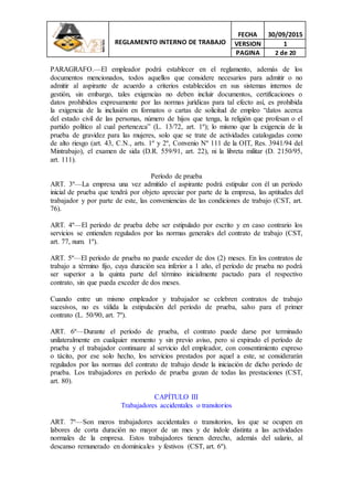 REGLAMENTO INTERNO DE TRABAJO
FECHA 30/09/2015
VERSION 1
PAGINA 2 de 20
PARAGRAFO.—El empleador podrá establecer en el reglamento, además de los
documentos mencionados, todos aquellos que considere necesarios para admitir o no
admitir al aspirante de acuerdo a criterios establecidos en sus sistemas internos de
gestión, sin embargo, tales exigencias no deben incluir documentos, certificaciones o
datos prohibidos expresamente por las normas jurídicas para tal efecto así, es prohibida
la exigencia de la inclusión en formatos o cartas de solicitud de empleo “datos acerca
del estado civil de las personas, número de hijos que tenga, la religión que profesan o el
partido político al cual pertenezca” (L. 13/72, art. 1º); lo mismo que la exigencia de la
prueba de gravidez para las mujeres, solo que se trate de actividades catalogadas como
de alto riesgo (art. 43, C.N., arts. 1º y 2º, Convenio Nº 111 de la OIT, Res. 3941/94 del
Mintrabajo), el examen de sida (D.R. 559/91, art. 22), ni la libreta militar (D. 2150/95,
art. 111).
Período de prueba
ART. 3º—La empresa una vez admitido el aspirante podrá estipular con él un período
inicial de prueba que tendrá por objeto apreciar por parte de la empresa, las aptitudes del
trabajador y por parte de este, las conveniencias de las condiciones de trabajo (CST, art.
76).
ART. 4º—El período de prueba debe ser estipulado por escrito y en caso contrario los
servicios se entienden regulados por las normas generales del contrato de trabajo (CST,
art. 77, num. 1º).
ART. 5º—El período de prueba no puede exceder de dos (2) meses. En los contratos de
trabajo a término fijo, cuya duración sea inferior a 1 año, el período de prueba no podrá
ser superior a la quinta parte del término inicialmente pactado para el respectivo
contrato, sin que pueda exceder de dos meses.
Cuando entre un mismo empleador y trabajador se celebren contratos de trabajo
sucesivos, no es válida la estipulación del período de prueba, salvo para el primer
contrato (L. 50/90, art. 7º).
ART. 6º—Durante el período de prueba, el contrato puede darse por terminado
unilateralmente en cualquier momento y sin previo aviso, pero si expirado el período de
prueba y el trabajador continuare al servicio del empleador, con consentimiento expreso
o tácito, por ese solo hecho, los servicios prestados por aquel a este, se considerarán
regulados por las normas del contrato de trabajo desde la iniciación de dicho período de
prueba. Los trabajadores en período de prueba gozan de todas las prestaciones (CST,
art. 80).
CAPÍTULO III
Trabajadores accidentales o transitorios
ART. 7º—Son meros trabajadores accidentales o transitorios, los que se ocupen en
labores de corta duración no mayor de un mes y de índole distinta a las actividades
normales de la empresa. Estos trabajadores tienen derecho, además del salario, al
descanso remunerado en dominicales y festivos (CST, art. 6º).
 