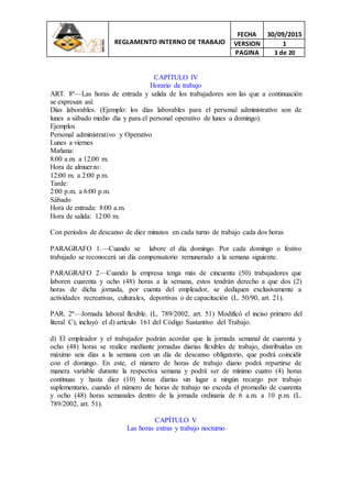 REGLAMENTO INTERNO DE TRABAJO
FECHA 30/09/2015
VERSION 1
PAGINA 3 de 20
CAPÍTULO IV
Horario de trabajo
ART. 8º—Las horas de entrada y salida de los trabajadores son las que a continuación
se expresan así:
Días laborables. (Ejemplo: los días laborables para el personal administrativo son de
lunes a sábado medio día y para el personal operativo de lunes a domingo).
Ejemplos
Personal administrativo y Operativo
Lunes a viernes
Mañana:
8:00 a.m. a 12:00 m.
Hora de almuerzo:
12:00 m. a 2:00 p.m.
Tarde:
2:00 p.m. a 6:00 p.m.
Sábado
Hora de entrada: 8:00 a.m.
Hora de salida: 12:00 m.
Con períodos de descanso de diez minutos en cada turno de trabajo cada dos horas
PARAGRAFO 1.—Cuando se labore el día domingo. Por cada domingo o festivo
trabajado se reconocerá un día compensatorio remunerado a la semana siguiente.
PARAGRAFO 2—Cuando la empresa tenga más de cincuenta (50) trabajadores que
laboren cuarenta y ocho (48) horas a la semana, estos tendrán derecho a que dos (2)
horas de dicha jornada, por cuenta del empleador, se dediquen exclusivamente a
actividades recreativas, culturales, deportivas o de capacitación (L. 50/90, art. 21).
PAR. 2º—Jornada laboral flexible. (L. 789/2002, art. 51) Modificó el inciso primero del
literal C), incluyó el d) artículo 161 del Código Sustantivo del Trabajo.
d) El empleador y el trabajador podrán acordar que la jornada semanal de cuarenta y
ocho (48) horas se realice mediante jornadas diarias flexibles de trabajo, distribuidas en
máximo seis días a la semana con un día de descanso obligatorio, que podrá coincidir
con el domingo. En este, el número de horas de trabajo diario podrá repartirse de
manera variable durante la respectiva semana y podrá ser de mínimo cuatro (4) horas
continuas y hasta diez (10) horas diarias sin lugar a ningún recargo por trabajo
suplementario, cuando el número de horas de trabajo no exceda el promedio de cuarenta
y ocho (48) horas semanales dentro de la jornada ordinaria de 6 a.m. a 10 p.m. (L.
789/2002, art. 51).
CAPÍTULO V
Las horas extras y trabajo nocturno
 