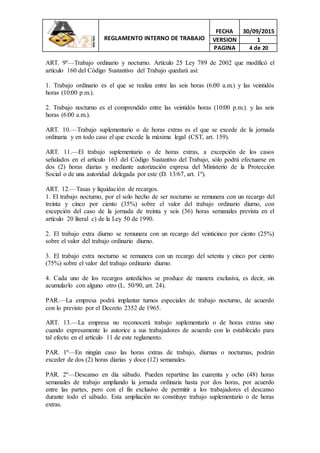 REGLAMENTO INTERNO DE TRABAJO
FECHA 30/09/2015
VERSION 1
PAGINA 4 de 20
ART. 9º—Trabajo ordinario y nocturno. Artículo 25 Ley 789 de 2002 que modificó el
artículo 160 del Código Sustantivo del Trabajo quedará así:
1. Trabajo ordinario es el que se realiza entre las seis horas (6:00 a.m.) y las veintidós
horas (10:00 p.m.).
2. Trabajo nocturno es el comprendido entre las veintidós horas (10:00 p.m.). y las seis
horas (6:00 a.m.).
ART. 10.—Trabajo suplementario o de horas extras es el que se excede de la jornada
ordinaria y en todo caso el que excede la máxima legal (CST, art. 159).
ART. 11.—El trabajo suplementario o de horas extras, a excepción de los casos
señalados en el artículo 163 del Código Sustantivo del Trabajo, sólo podrá efectuarse en
dos (2) horas diarias y mediante autorización expresa del Ministerio de la Protección
Social o de una autoridad delegada por este (D. 13/67, art. 1º).
ART. 12.—Tasas y liquidación de recargos.
1. El trabajo nocturno, por el solo hecho de ser nocturno se remunera con un recargo del
treinta y cinco por ciento (35%) sobre el valor del trabajo ordinario diurno, con
excepción del caso de la jornada de treinta y seis (36) horas semanales prevista en el
artículo 20 literal c) de la Ley 50 de 1990.
2. El trabajo extra diurno se remunera con un recargo del veinticinco por ciento (25%)
sobre el valor del trabajo ordinario diurno.
3. El trabajo extra nocturno se remunera con un recargo del setenta y cinco por ciento
(75%) sobre el valor del trabajo ordinario diurno.
4. Cada uno de los recargos antedichos se produce de manera exclusiva, es decir, sin
acumularlo con alguno otro (L. 50/90, art. 24).
PAR.—La empresa podrá implantar turnos especiales de trabajo nocturno, de acuerdo
con lo previsto por el Decreto 2352 de 1965.
ART. 13.—La empresa no reconocerá trabajo suplementario o de horas extras sino
cuando expresamente lo autorice a sus trabajadores de acuerdo con lo establecido para
tal efecto en el artículo 11 de este reglamento.
PAR. 1º—En ningún caso las horas extras de trabajo, diurnas o nocturnas, podrán
exceder de dos (2) horas diarias y doce (12) semanales.
PAR. 2º—Descanso en día sábado. Pueden repartirse las cuarenta y ocho (48) horas
semanales de trabajo ampliando la jornada ordinaria hasta por dos horas, por acuerdo
entre las partes, pero con el fin exclusivo de permitir a los trabajadores el descanso
durante todo el sábado. Esta ampliación no constituye trabajo suplementario o de horas
extras.
 