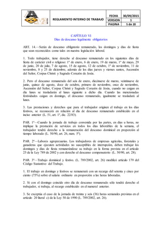 REGLAMENTO INTERNO DE TRABAJO
FECHA 30/09/2015
VERSION 1
PAGINA 5 de 20
CAPÍTULO VI
Días de descanso legalmente obligatorios
ART. 14.—Serán de descanso obligatorio remunerado, los domingos y días de fiesta
que sean reconocidos como tales en nuestra legislación laboral.
1. Todo trabajador, tiene derecho al descanso remunerado en los siguientes días de
fiesta de carácter civil o religioso: 1º de enero, 6 de enero, 19 de marzo, 1º de mayo, 29
de junio, 20 de julio, 7 de agosto, 15 de agosto, 12 de octubre, 1º de noviembre, 11 de
noviembre, 8 y 25 de diciembre, además de los días jueves y viernes santos, Ascensión
del Señor, Corpus Christi y Sagrado Corazón de Jesús.
2. Pero el descanso remunerado del seis de enero, diecinueve de marzo, veintinueve de
junio, quince de agosto, doce de octubre, primero de noviembre, once de noviembre,
Ascensión del Señor, Corpus Christi y Sagrado Corazón de Jesús, cuando no caigan en
día lunes se trasladarán al lunes siguiente a dicho día. Cuando las mencionadas
festividades caigan en domingo, el descanso remunerado, igualmente se trasladará al
lunes.
3. Las prestaciones y derechos que para el trabajador originen el trabajo en los días
festivos, se reconocerá en relación al día de descanso remunerado establecido en el
inciso anterior (L. 51, art. 1º, dic. 22/83).
PAR. 1º—Cuando la jornada de trabajo convenida por las partes, en días u horas, no
implique la prestación de servicios en todos los días laborables de la semana, el
trabajador tendrá derecho a la remuneración del descanso dominical en proporción al
tiempo laborado (L. 50/90, art. 26, num. 5º).
PAR. 2º—Labores agropecuarias. Los trabajadores de empresas agrícolas, forestales y
ganaderas que ejecuten actividades no susceptibles de interrupción, deben trabajar los
domingos y días de fiesta remunerándose su trabajo en la forma prevista en el artículo
25 de la Ley 789 de 2002 y con derecho al descanso compensatorio (L. 50/90, art. 28).
PAR. 3º—Trabajo dominical y festivo. (L. 789/2002, art. 26) modificó artículo 179 del
Código Sustantivo del Trabajo.
1. El trabajo en domingo y festivos se remunerará con un recargo del setenta y cinco por
ciento (75%) sobre el salario ordinario en proporción a las horas laboradas.
2. Si con el domingo coincide otro día de descanso remunerado sólo tendrá derecho el
trabajador, si trabaja, al recargo establecido en el numeral anterior.
3. Se exceptúa el caso de la jornada de treinta y seis (36) horas semanales previstas en el
artículo 20 literal c) de la Ley 50 de 1990 (L. 789/2002, art. 26).
 