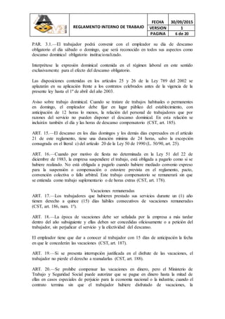 REGLAMENTO INTERNO DE TRABAJO
FECHA 30/09/2015
VERSION 1
PAGINA 6 de 20
PAR. 3.1.—El trabajador podrá convenir con el empleador su día de descanso
obligatorio el día sábado o domingo, que será reconocido en todos sus aspectos como
descanso dominical obligatorio institucionalizado.
Interprétese la expresión dominical contenida en el régimen laboral en este sentido
exclusivamente para el efecto del descanso obligatorio.
Las disposiciones contenidas en los artículos 25 y 26 de la Ley 789 del 2002 se
aplazarán en su aplicación frente a los contratos celebrados antes de la vigencia de la
presente ley hasta el 1º de abril del año 2003.
Aviso sobre trabajo dominical. Cuando se tratare de trabajos habituales o permanentes
en domingo, el empleador debe fijar en lugar público del establecimiento, con
anticipación de 12 horas lo menos, la relación del personal de trabajadores que por
razones del servicio no pueden disponer el descanso dominical. En esta relación se
incluirán también el día y las horas de descanso compensatorio (CST, art. 185).
ART. 15.—El descanso en los días domingos y los demás días expresados en el artículo
21 de este reglamento, tiene una duración mínima de 24 horas, salvo la excepción
consagrada en el literal c) del artículo 20 de la Ley 50 de 1990 (L. 50/90, art. 25).
ART. 16.—Cuando por motivo de fiesta no determinada en la Ley 51 del 22 de
diciembre de 1983, la empresa suspendiere el trabajo, está obligada a pagarlo como si se
hubiere realizado. No está obligada a pagarlo cuando hubiere mediado convenio expreso
para la suspensión o compensación o estuviere prevista en el reglamento, pacto,
convención colectiva o fallo arbitral. Este trabajo compensatorio se remunerará sin que
se entienda como trabajo suplementario o de horas extras (CST, art. 178).
Vacaciones remuneradas
ART. 17.—Los trabajadores que hubieren prestado sus servicios durante un (1) año
tienen derecho a quince (15) días hábiles consecutivos de vacaciones remuneradas
(CST, art. 186, num. 1º).
ART. 18.—La época de vacaciones debe ser señalada por la empresa a más tardar
dentro del año subsiguiente y ellas deben ser concedidas oficiosamente o a petición del
trabajador, sin perjudicar el servicio y la efectividad del descanso.
El empleador tiene que dar a conocer al trabajador con 15 días de anticipación la fecha
en que le concederán las vacaciones (CST, art. 187).
ART. 19.—Si se presenta interrupción justificada en el disfrute de las vacaciones, el
trabajador no pierde el derecho a reanudarlas (CST, art. 188).
ART. 20.—Se prohíbe compensar las vacaciones en dinero, pero el Ministerio de
Trabajo y Seguridad Social puede autorizar que se pague en dinero hasta la mitad de
ellas en casos especiales de perjuicio para la economía nacional o la industria; cuando el
contrato termina sin que el trabajador hubiere disfrutado de vacaciones, la
 