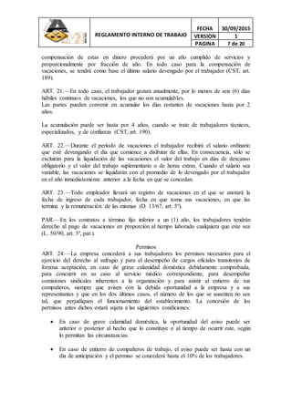 REGLAMENTO INTERNO DE TRABAJO
FECHA 30/09/2015
VERSION 1
PAGINA 7 de 20
compensación de estas en dinero procederá por un año cumplido de servicios y
proporcionalmente por fracción de año. En todo caso para la compensación de
vacaciones, se tendrá como base el último salario devengado por el trabajador (CST, art.
189).
ART. 21.—En todo caso, el trabajador gozará anualmente, por lo menos de seis (6) días
hábiles continuos de vacaciones, los que no son acumulables.
Las partes pueden convenir en acumular los días restantes de vacaciones hasta por 2
años.
La acumulación puede ser hasta por 4 años, cuando se trate de trabajadores técnicos,
especializados, y de confianza (CST, art. 190).
ART. 22.—Durante el período de vacaciones el trabajador recibirá el salario ordinario
que esté devengando el día que comience a disfrutar de ellas. En consecuencia, sólo se
excluirán para la liquidación de las vacaciones el valor del trabajo en días de descanso
obligatorio y el valor del trabajo suplementario o de horas extras. Cuando el salario sea
variable, las vacaciones se liquidarán con el promedio de lo devengado por el trabajador
en el año inmediatamente anterior a la fecha en que se concedan.
ART. 23.—Todo empleador llevará un registro de vacaciones en el que se anotará la
fecha de ingreso de cada trabajador, fecha en que toma sus vacaciones, en que las
termina y la remuneración de las mismas (D. 13/67, art. 5º).
PAR.—En los contratos a término fijo inferior a un (1) año, los trabajadores tendrán
derecho al pago de vacaciones en proporción al tiempo laborado cualquiera que este sea
(L. 50/90, art. 3º, par.).
Permisos
ART. 24.—La empresa concederá a sus trabajadores los permisos necesarios para el
ejercicio del derecho al sufragio y para el desempeño de cargos oficiales transitorios de
forzosa aceptación, en caso de grave calamidad doméstica debidamente comprobada,
para concurrir en su caso al servicio médico correspondiente, para desempeñar
comisiones sindicales inherentes a la organización y para asistir al entierro de sus
compañeros, siempre que avisen con la debida oportunidad a la empresa y a sus
representantes y que en los dos últimos casos, el número de los que se ausenten no sea
tal, que perjudiquen el funcionamiento del establecimiento. La concesión de los
permisos antes dichos estará sujeta a las siguientes condiciones:
 En caso de grave calamidad doméstica, la oportunidad del aviso puede ser
anterior o posterior al hecho que lo constituye o al tiempo de ocurrir este, según
lo permitan las circunstancias.
 En caso de entierro de compañeros de trabajo, el aviso puede ser hasta con un
día de anticipación y el permiso se concederá hasta el 10% de los trabajadores.
 
