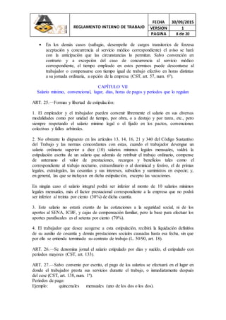 REGLAMENTO INTERNO DE TRABAJO
FECHA 30/09/2015
VERSION 1
PAGINA 8 de 20
 En los demás casos (sufragio, desempeño de cargos transitorios de forzosa
aceptación y concurrencia al servicio médico correspondiente) el aviso se hará
con la anticipación que las circunstancias lo permitan. Salvo convención en
contrario y a excepción del caso de concurrencia al servicio médico
correspondiente, el tiempo empleado en estos permisos puede descontarse al
trabajador o compensarse con tiempo igual de trabajo efectivo en horas distintas
a su jornada ordinaria, a opción de la empresa (CST, art. 57, num. 6º).
CAPÍTULO VII
Salario mínimo, convencional, lugar, días, horas de pagos y períodos que lo regulan
ART. 25.—Formas y libertad de estipulación:
1. El empleador y el trabajador pueden convenir libremente el salario en sus diversas
modalidades como por unidad de tiempo, por obra, o a destajo y por tarea, etc., pero
siempre respetando el salario mínimo legal o el fijado en los pactos, convenciones
colectivas y fallos arbitrales.
2. No obstante lo dispuesto en los artículos 13, 14, 16, 21 y 340 del Código Sustantivo
del Trabajo y las normas concordantes con estas, cuando el trabajador devengue un
salario ordinario superior a diez (10) salarios mínimos legales mensuales, valdrá la
estipulación escrita de un salario que además de retribuir el trabajo ordinario, compense
de antemano el valor de prestaciones, recargos y beneficios tales como el
correspondiente al trabajo nocturno, extraordinario o al dominical y festivo, el de primas
legales, extralegales, las cesantías y sus intereses, subsidios y suministros en especie; y,
en general, las que se incluyan en dicha estipulación, excepto las vacaciones.
En ningún caso el salario integral podrá ser inferior al monto de 10 salarios mínimos
legales mensuales, más el factor prestacional correspondiente a la empresa que no podrá
ser inferior al treinta por ciento (30%) de dicha cuantía.
3. Este salario no estará exento de las cotizaciones a la seguridad social, ni de los
aportes al SENA, ICBF, y cajas de compensación familiar, pero la base para efectuar los
aportes parafiscales es el setenta por ciento (70%).
4. El trabajador que desee acogerse a esta estipulación, recibirá la liquidación definitiva
de su auxilio de cesantía y demás prestaciones sociales causadas hasta esa fecha, sin que
por ello se entienda terminado su contrato de trabajo (L. 50/90, art. 18).
ART. 26.—Se denomina jornal el salario estipulado por días y sueldo, el estipulado con
períodos mayores (CST, art. 133).
ART. 27.—Salvo convenio por escrito, el pago de los salarios se efectuará en el lugar en
donde el trabajador presta sus servicios durante el trabajo, o inmediatamente después
del cese (CST, art. 138, num. 1º).
Períodos de pago:
Ejemplo: quincenales mensuales (uno de los dos o los dos).
 
