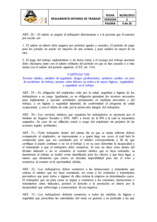 REGLAMENTO INTERNO DE TRABAJO
FECHA 30/09/2015
VERSION 1
PAGINA 9 de 20
ART. 28.—El salario se pagará al trabajador directamente o a la persona que él autorice
por escrito así:
1. El salario en dinero debe pagarse por períodos iguales y vencidos. El período de pago
para los jornales no puede ser mayores de una semana, y para sueldos no mayor de un
mes.
2. El pago del trabajo suplementario o de horas extras y el recargo por trabajo nocturno
debe efectuarse junto con el salario ordinario del período en que se han causado o a más
tardar con el salario del período siguiente (CST, art. 134).
CAPÍTULO VIII
Servicio médico, medidas de seguridad, riesgos profesionales, primeros auxilios en caso
de accidentes de trabajo, normas sobre labores en orden a la mayor higiene, regularidad
y seguridad en el trabajo
ART. 29.—Es obligación del empleador velar por la salud, seguridad e higiene de los
trabajadores a su cargo. Igualmente, es su obligación garantizar los recursos necesarios
para implementar y ejecutar actividades permanentes en medicina preventiva y del
trabajo, y en higiene y seguridad industrial, de conformidad al programa de salud
ocupacional, y con el objeto de velar por la protección integral del trabajador.
ART. 30.—Los servicios médicos que requieran los trabajadores se prestarán por el
Instituto de Seguros Sociales o EPS, ARP, a través de la IPS a la cual se encuentren
asignados. En caso de no afiliación estará a cargo del empleador sin perjuicio de las
acciones legales pertinentes.
ART. 31.—Todo trabajador dentro del mismo día en que se sienta enfermo deberá
comunicarlo al empleador, su representante o a quien haga sus veces el cual hará lo
conducente para que sea examinado por el médico correspondiente a fin de que
certifique si puede continuar o no en el trabajo y en su caso determine la incapacidad y
el tratamiento a que el trabajador debe someterse. Si este no diere aviso dentro del
término indicado o no se sometiere al examen médico que se haya ordenado, su
inasistencia al trabajo se tendrá como injustificada para los efectos a que haya lugar, a
menos que demuestre que estuvo en absoluta imposibilidad para dar el aviso y
someterse al examen en la oportunidad debida.
ART. 32.—Los trabajadores deben someterse a las instrucciones y tratamiento que
ordena el médico que los haya examinado, así como a los exámenes y tratamientos
preventivos que para todos o algunos de ellos ordena la empresa en determinados casos.
El trabajador que sin justa causa se negare a someterse a los exámenes, instrucciones o
tratamientos antes indicados, perderá el derecho a la prestación en dinero por la
incapacidad que sobrevenga a consecuencia de esa negativa.
ART. 33.—Los trabajadores deberán someterse a todas las medidas de higiene y
seguridad que prescriban las autoridades del ramo en general, y en particular a las que
 