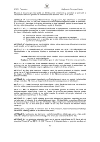 UGEL- Pacasmayo

Reglamento Interno de Trabajo

El goce de descanso pre-natal podrá ser diferido parcial o totalmente y acumulado al post-natal, a
decisión de la trabadora gestante, de conformidad con lo dispuesto por la Ley N° 26644.

ARTICULO 44°.- Las Licencias por fallecimiento del cónyuge, padres, hijos o hermanas se concederán
por un periodo de cinco (05) días útiles consecutivos cuando el deceso se produzca dentro de la localidad
y de ocho (08) días útiles si el deceso se produce en lugar geográfico distinto al centro laboral del
servidor, debiendo acreditarlo con el certificado o partida de defunción.
ARTÍCULO 45°.- La Licencia por capacitación oficializada, se otorgara hasta un máximo de dos (02),
años improrrogables para participar en cursos o certámenes considerados como fundamentales dentro de
los planes institucionales, bajo las siguientes condiciones:
a)
b)
c)

Contar con el auspicio o propuesta institucional.
Estar referida al campo de acción institucional y especialidad del trabajador.
Compromiso a servir en la entidad por el doble del tiempo que dure la licencia contados
a partir de su reincorporación.

ARTICULO 46°.- Las Licencias por citación judicial, militar o policial, se concede al funcionario o servidor
que lo acredite con la respectiva documentación.
ARTÍCULO 47°.- Se concede licencia por función edil de acuerdo a la Ley N° 27972 Ley Orgánica de
Municipalidades, a los funcionarios, directivos o servidores que hayan sido electos en los siguientes
casos:
Alcalde.- Licencia por función edil a tiempo completo, sin goce de remuneraciones, hasta que
concluya su periodo de elección.
Regidores.- Licencia por función edil con goce de haber hasta por 20 (veinte) horas semanales.
ARTICULO 48°.- Para el caso de los Regidores, la Unidad de Gestión Educativa Local de Pacasmayo,
coordinará con las Municipalidades el mecanismo para el registro, control y reporte de asistencia por las
horas utilizadas por el trabajador (elegido regidor), para el cumplimiento de sus funciones.
ARTICULO 49.- Para tener derecho a licencia a cuenta del periodo vacacional, el trabajador deberá
contar con un (01) año de servicios remunerados en la condición de nombrado o contratado.
Se otorgara hasta 60 días en caso de acumulación de dos (02) periodos vacacionales autorizados por el
Director inmediato.
ARTÍCULO 50.- La licencias por capacitación no oficializada que no cuente con auspicio institucional se
otorgan hasta doce (12) meses, el otorgamiento de estas licencias es potestad de la Institución.
ARTÍCULO 51.- Para el cómputo del periodo de licencias a cuenta del periodo vacacional, por cada cinco
(05) días hábiles consecutivos o alternados, se considerara siete (07) días.
ARTICULO 52.- Los Empleados Públicos que se encuentren gozando de Licencia con Goce de
Remuneraciones a excepción de Licencia por Función Edil y Función por Consejero Regional, podrán
solicitar oportunamente a través de su unidad orgánica la variación del periodo vacacional o la
acumulación convencional hasta de dos periodos.
ARTICULO 53.- La ley N° 29409, establece la concesión del derecho a licencia por paternidad con goce
de haber, para el trabajador de la actividad pública por cuatro (04) días hábiles consecutivos. El inicio de
la licencia se computa desde la fecha que el trabajador indique, comprendida entre la fecha de nacimiento
del nuevo hijo o hija y la fecha en el que la madre o el hijo o hija sean dados de alta del centro médico
respectivo.
ARTÍCULO 54.- Los periodos de licencia sin Goce de Remuneraciones, no son computables como tiempo
de servicios para ningún efecto en la administración pública.
ARTÍCULO 55.- Las licencias por Matrimonio y por Enfermedad Grave del cónyuge, padres e hijos, serán
deducidas del periodo vacacional inmediato siguiente del servidor sin exceder de treinta días.
ARTICULO 56.- Los servidores autorizados harán uso de licencia sindical hasta por 30 días al año de
acuerdo al Artículo 32° del DS N° 010-2003-TR y más de 30 días calendarios en caso este acordado por

- 10 -

 