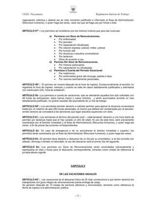 UGEL- Pacasmayo

Reglamento Interno de Trabajo

negociación colectiva y deberá ser en todo momento justificado e informado al Área de Administración
(Recursos humanos), o quien haga las veces, cada vez que se haga uso por horas o días.

ARTICULO 57°.- Los permisos se consideran por los mismos motivos que para las Licencias:
a)

b)

c)

Permisos con Goce de Remuneraciones:
•
Por enfermedad
•
Por gravidez
•
Por capacitación oficializada
•
Por citación expresa: judicial, militar, policial.
•
Por función edil
•
Por docencia o estudios universitarios
•
Por lactancia
•
Otros de acuerdo a Ley.
Permiso Sin Goce de Remuneraciones.
•
Por motivos particulares.
•
Por capacitación no oficializada
Permisos a Cuenta del Periodo Vacacional:
•
Por matrimonio
•
Por enfermedad grave del cónyuge, padres e hijos
•
Por razones estrictamente personales.

ARTICULO 58°.- El permiso se iniciara después de la hora de ingreso. Excepcionalmente el servidor no
registrará la hora de ingreso, siempre y cuando se trate de casos debidamente justificados y solicitados
con veinticuatro (24), hora de antelación.
ARTÍCULO 59.- Los permisos a cuenta de vacaciones, solo se atenderán aquellos han sido solicitado con
48 horas de anticipación, salvo fuerza mayor o casos fortuitos, y serán acumulados durante un mes
debidamente justificado, no podrán exceder del equivalente de un día de trabajo.
ARTICULO 60°.- Los servidores tendrán derecho a solicitar permiso para ejercer la docencia universitaria
hasta por un máximo de seis (06) horas semanales, el mismo que deberá ser compensado por el servidor;
similar derecho se concederá a los servidores que sigan estudios superiores con éxito.
ARTICULO 61.- Los servidores al término del periodo post – natal tenderán derecho a una hora diaria de
permiso por lactancia hasta que el hijo cumpla un año de edad. El uso de esta hora, será previamente
coordinada con el Director inmediato y el Área de Administración (Recursos humanos), o quien haga las
veces, a fin de prever las acciones correspondientes.
ARTICULO 62.- En caso de emergencia o de no encontrarse el director inmediato o superior, los
permisos serán autorizados por el Área de Administración (Recursos humanos), o quien haga las veces.
ARTÍCULO 63.- El servidor tiene derecho a descanso de un día por su onomástico; si el día coincide con
sábado, domingo o feriado no laborable, el uso del descanso será el primer día útil siguiente.
ARTICULO 64.- Los permisos sin Goce de Remuneraciones serán acumulados mensualmente y
expresados en días y horas para el descuento correspondiente, tomando como unidad de referencia la
jornada labora vigente.

CAPITULO V

DE LAS VACACIONES ANUALES
ARTICULO 65°.- Las vacaciones es el descanso físico de 30 días consecutivos a que tienen derecho los
trabajadores con goce integro de remuneraciones previa entrega de cargo.
Se generan después de 12 meses de servicios efectivos y remunerados, teniendo como referencia la
fecha de ingreso a la administración pública.

- 11 -

 