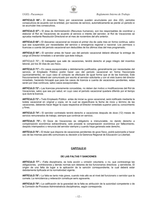 UGEL- Pacasmayo

Reglamento Interno de Trabajo

ARTICULO 66°.- El descanso físico por vacaciones pueden acumulares por dos (02), periodos
consecutivos de acuerdo con la entidad, por razones de servicio, automáticamente se pierde un periodo si
se acumulan tres consecutivos.
ARTICULO 67°.- El área de Administración (Recursos humanos), son los responsables de coordinar y
elaborar el Rol de Vacaciones de acuerdo al servicio e interés del servidor, el Rol de Vacaciones se
aprueba mediante Resolución Directoral en el mes de noviembre del año anterior.
ARTICULO 68°.- El descanso vacacional se iniciara el primer día de cada mes en forma continua, salvo
que sea suspendido por necesidades del servicio o emergencia regional o nacional. Los permisos o
licencias a cuenta del periodo vacacional son deducibles de los últimos días del mes programado.
ARTICULO 69°.- El servidor antes de hacer uso del periodo vacacional deberá efectuar la entrega de
cargo al Director inmediato o al servidor que éste indique.
ARTICULO 70°.- El trabajador que sale de vacaciones, tendrá derecho al pago integro del incentivo
laboral, por los 30 días de uso físico.
ARTÍCULO 71°.- En casos excepcionales y debidamente justificados, generalmente por necesidades del
servicio, el Empleado Público podrá hacer uso del periodo vacacional en forma fraccionada
(quincenalmente), en cuyo caso el computo se efectuara de igual forma que el de las licencias, Este
fraccionamiento deberá ser comunicado por escrito al servidor solicitante y con el visto bueno del director
inmediato, haciendo hincapié que para los casos de licencia a cuenta de vacaciones pendientes, estas
serán por días continuos, salvo casos excepcionales.
ARTICULO 72°.- Las licencias previamente concedidas, no deben dar motivo a modificaciones del Rol de
Vacaciones, salvo que sea por salud, en cuyo caso el periodo vacacional quedara diferido por el tiempo
que dure la licencia.
ARTÍCULO 73°.- Todo Empleado Público antes de iniciar su goce vacacional, será notificado mediante la
boleta vacacional en original y copia, en la cual se especificara la fecha de inicio y término de las
vacaciones, debiendo hacer llegar la copia respectiva al Director inmediato superior para su conocimiento
y fines.
ARTICULO 74°.- El servidor contratado tendrá derecho a vacaciones después de doce (12) meses de
servicio remunerados de trabajo, siempre que continúe en servicio.
ARTÍCULO 75°.- El Goce de Vacaciones es obligatorio e irrenunciable, no dando derecho a
compensación económica extraordinaria, solo procede la compensación económica por fallecimiento,
despido intempestivo o renuncia del servidor siempre y cuando haya generado este derecho.
ARTÍCULO 76°.- El titular que dispone de vacaciones pendientes de goce físico, podrá autorizarle a hacer
uso de las mismas para ello comunicara su decisión a la Gerencia Regional de Educación La Libertad.

CAPITULO VI

DE LAS FALTAS Y SANCIONES
ARTICULO 77°.- -Falta disciplinaria, es toda acción u omisión voluntaria, o no, que contravenga las
obligaciones, prohibiciones y demás normas son deberes de los funcionarios directivos y servidores. El
origen de una falta da lugar a la aplicación de la sanción correspondiente, la cual deberá estar
debidamente tipificada en la normatividad vigente.
ARTÍCULO 78°.- La falta es tanto más grave, cuando más alto es el nivel del funcionario o servidor que la
comete. La reincidencia y reiteración constituye serio agravante.
ARTICULO 79°.- La calificación de la gravedad de la falta es atribución de la autoridad competente o de
la Comisión de Procesos Administrativos disciplinarios, según corresponda.

- 12 -

 
