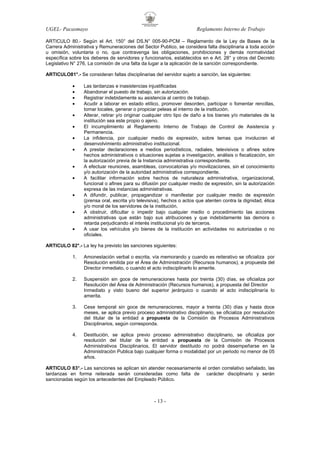 UGEL- Pacasmayo

Reglamento Interno de Trabajo

ARTICULO 80.- Según el Art. 150° del DS.N° 005-90-PCM – Reglamento de la Ley de Bases de la
Carrera Administrativa y Remuneraciones del Sector Publico, se considera falta disciplinaria a toda acción
u omisión, voluntaria o no, que contravenga las obligaciones, prohibiciones y demás normatividad
específica sobre los deberes de servidores y funcionarios, establecidos en e Art. 28° y otros del Decreto
Legislativo N° 276, La comisión de una falta da lugar a la aplicación de la sanción correspondiente.
ARTICULO81°.- Se consideran faltas disciplinarias del servidor sujeto a sanción, las siguientes:
•
•
•
•
•
•
•
•
•
•
•
•
•

Las tardanzas e inasistencias injustificadas
Abandonar el puesto de trabajo, sin autorización.
Registrar indebidamente su asistencia al centro de trabajo.
Acudir a laborar en estado etílico, promover desorden, participar o fomentar rencillas,
tomar locales, generar o propiciar peleas al interno de la institución.
Alterar, retirar y/o originar cualquier otro tipo de daño a los bienes y/o materiales de la
institución sea este propio o ajeno.
El incumplimiento al Reglamento Interno de Trabajo de Control de Asistencia y
Permanencia.
La infidencia, por cualquier medio de expresión, sobre temas que involucran el
desenvolvimiento administrativo institucional.
A prestar declaraciones a medios periodísticos, radiales, televisivos o afines sobre
hechos administrativos o situaciones sujetas a investigación, análisis o fiscalización, sin
la autorización previa de la Instancia administrativa correspondiente.
A efectuar reuniones, asambleas, convocatorias y/o movilizaciones, sin el conocimiento
y/o autorización de la autoridad administrativa correspondiente.
A facilitar información sobre hechos de naturaleza administrativa, organizacional,
funcional o afines para su difusión por cualquier medio de expresión, sin la autorización
expresa de las instancias administrativas.
A difundir, publicar, propagandizar o manifestar por cualquier medio de expresión
(prensa oral, escrita y/o televisiva), hechos o actos que atenten contra la dignidad, ética
y/o moral de los servidores de la institución.
A obstruir, dificultar o impedir bajo cualquier medio o procedimiento las acciones
administrativas que están bajo sus atribuciones y que indebidamente las demora o
retarda perjudicando el interés institucional y/o de terceros.
A usar los vehículos y/o bienes de la institución en actividades no autorizadas o no
oficiales.

ARTICULO 82°.- La ley ha previsto las sanciones siguientes:
1.

Amonestación verbal o escrita, vía memorando y cuando es reiterativo se oficializa por
Resolución emitida por el Área de Administración (Recursos humanos), a propuesta del
Director inmediato, o cuando el acto indisciplinarlo lo amerite.

2.

Suspensión sin goce de remuneraciones hasta por treinta (30) días, se oficializa por
Resolución del Área de Administración (Recursos humanos), a propuesta del Director
Inmediato y visto bueno del superior jerárquico o cuando el acto indisciplinaría lo
amerita.

3.

Cese temporal sin goce de remuneraciones, mayor a treinta (30) días y hasta doce
meses, se aplica previo proceso administrativo disciplinario, se oficializa por resolución
del titular de la entidad a propuesta de la Comisión de Procesos Administrativos
Disciplinarios, según corresponda.

4.

Destitución, se aplica previo proceso administrativo disciplinario, se oficializa por
resolución del titular de la entidad a propuesta de la Comisión de Procesos
Administrativos Disciplinarios, El servidor destituido no podrá desempeñarse en la
Administración Publica bajo cualquier forma o modalidad por un periodo no menor de 05
años.

ARTICULO 83°.- Las sanciones se aplican sin atender necesariamente el orden correlativo señalado, las
tardanzas en forma reiterada serán consideradas como falta de carácter disciplinario y serán
sancionadas según los antecedentes del Empleado Público.

- 13 -

 