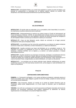 UGEL- Pacasmayo

Reglamento Interno de Trabajo

ARTICULO 84°.- El Empleado Público, aun cuando haya registrado su ingreso al centro de trabajo y que
participa en paralizaciones no autorizadas por la instancia superior, además de constituir falta
disciplinaria, se le descontará proporcionalmente de la jornada diaria laboral.

CAPITULO VII

DE LOS ESTIMULOS

ARTICULO 85°.- El servidor debe ser estimulado, por su puntualidad y labor desarrollada, de acuerdo a
los lineamientos de política institucional sobre el particular.
ARTICULO 86°.- Independientemente al estimulo que pudiera otorgar el Comité de Administración del
Fondo de Asistencia y Estimulo –CAFAE, de cada entidad podrá conceder premios a los servidores más
destacados, tendientes a promover su auto realización personal, los mismos que podrán ser otorgados al
día del Empleado Público o la fecha que la institución lo estime por conveniente.
ARTICULO 87°.- Copia de toda felicitación escrita, deberá ser archivada en el legajo personal,
constituyendo merito para el Empleado Público.
ARTICULO 88°.- Los servidores que han concurrido puntualmente a sus labores sin registrar tardanzas
durante los meses enero a diciembre, se harán merecedores a un diploma de felicitación.
ARTICULO 89°.- Aquellos servidores que hayan sido felicitados por su puntualidad, durante el Año
Calendario, de acuerdo a lo establecido en el Art. 87° serán estímulos por el Comité de Fondo de
Asistencia y Estimulo (CAFAE), con un diploma y un premio y un premio pecuniario, si hubiese
disponibilidad económica.
ARTICULO 90°.- Aquellos servidores que propongan innovaciones, estrategias o procedimientos técnicos
de trabajo que permitan o contribuyan a mejora, optimizar y/o facilitar las acciones administrativas o
Políticas de trabajo de la Unidad de Gestión Educativa Local de Pacasmayo, serán reconocidos por la
máxima Autoridad (Titular), otorgándoseles una carta de felicitación, con copia a su file personal.
ARTICULO 91°.- Los servidores que de manera particular hayan obtenido certificaciones y/o grados
académicos mayores a las 100 horas lectivas durante el año, se les otorgara un carta de felicitación, con
copia a su file personal.

TITULO III

DISPOSICIONES COMPLEMENTARIAS
PRIMERA.- La Exoneración del Registro en la Lectora de Barras de Asistencia, solamente alcanza al
Titular de la entidad, pero si estar obligado a guardar el horario de trabajo, cumplirá en número de horas
de la jornada laboral establecida.
SEGUNDA.- Todo funcionario, directivo y/o servidor de la Unidad de Gestión Educativa Local de
Pacasmayo, deberá portar obligatoriamente y en forma visible su fotocheck, para su identificación
respectiva.
TERCERA.- Con el fin de no entorpecer el normal funcionamiento del Registro Automático del Control de
Asistencia, los funcionarios autorizados para justificar inasistencia se abstendrán de efectuar
regularizaciones no contempladas en el presente Reglamento Interno.

- 14 -

 