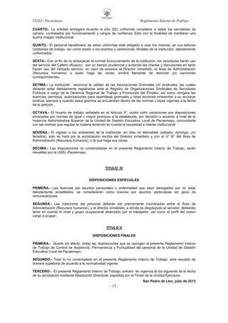 UGEL- Pacasmayo

Reglamento Interno de Trabajo

CUARTO.- La entidad entregará durante el año (02) uniformes completos a todos los servidores de
carrera, contratados por funcionamiento y cargos de confianza. Esto con la finalidad de mantener una
buena imagen institucional.
QUINTO.- El personal beneficiario de estos uniformes está obligado a usar los mismos, en sus labores
cotidianas de trabajo, así como asistir a los eventos y ceremonias oficiales de la institución, debidamente
uniformados.
SEXTA.- Con el fin de no entorpecer el normal funcionamiento de la institución, los servidores harán uso
del servicio del Cafetín (Kiosco), por un tiempo prudencial y evitando las charlas y discusiones en tanto
hacen uso del indicado servicio, en caso de excesos el Director inmediato, el Área de Administración
(Recursos humanos) o quien haga las veces, emitirá llamadas de atención y/o sanciones
correspondientes.
SETIMA.- La institución reconoce la validez de las Asociaciones Gremiales y/o sindicales, las cuales
deberán estar debidamente registradas ante el Registro de Organizaciones Sindicales de Servidores
Públicos a cargo de la Gerencia Regional de Trabajo y Promoción del Empleo, así como otorgara las
licencias, permisos, autorizaciones para asambleas gremiales y otras acciones inherentes a su accionar
sindical, siempre y cuando estos gremios se encuentren dentro de las normas y leyes vigentes a la fecha
de la petición.
OCTAVA.- El horario de trabajo señalado en el Articulo 9°, podrá sufrir variaciones por disposiciones
emanadas por normas de igual o mayor jerarquía a la establecida, por decisión o acuerdo a nivel de la
Instancia Administrativa Superior de la Unidad de Gestión Educativa Local de Pacasmayo, concordante
con las normas que regulan la materia teniendo en cuenta la necesidad e interés institucional.
NOVENA.- El ingreso a los ambientes de la institución, en días no laborables (sábado, domingo, y/o
feriados), solo se hará por la autorización escrita del Director inmediato y con el V° B° del Área de
Administración (Recursos humanos), o la que haga sus veces.
DECIMA.- Las disposiciones no contempladas en el presente Reglamento Interno de Trabajo, serán
resueltas por la UGEL-Pacasmayo.

TITULO IV

DISPOSICIONES ESPECIALES
PRIMERA.- Las licencias por asuntos personales o enfermedad que sean denegados por no estar
debidamente acreditados, se considerarán como licencia por asuntos particulares sin goce de
remuneraciones.
SEGUNDA.- Las rotaciones del personal deberán ser previamente coordinadas entre el Área de
Administración (Recursos humanos), y el director inmediato, a donde es desplazado el servidor, debiendo
tener en cuenta el nivel y grupo ocupacional alcanzado por el trabajador, así como el perfil del nuevo
cargo a ocupar..

TITULO V
DISPOSICIONES FINALES
PRIMERA.- Queda sin efecto, todas las disposiciones que se opongan al presente Reglamento Interno
de Trabajo de Control de Asistencia, Permanencia y Puntualidad del personal de la Unidad de Gestión
Educativa Local de Pacasmayo.
SEGUNDO.- Todo lo no contemplado en el presente Reglamento Interno de Trabajo, será resuelto de
manera supletoria de acuerdo a la normatividad vigente.
TERCERO.- El presente Reglamento Interno de Trabajo, entrara en vigencia al día siguiente de la fecha
de su aprobación mediante Resolución Directoral, expedida por el Titular de la Unidad Ejecutora.
San Pedro de Lloc, julio de 2013

- 15 -

 