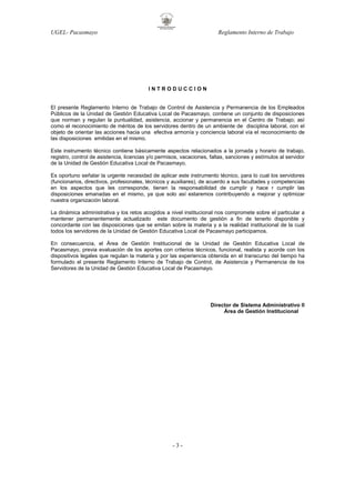 UGEL- Pacasmayo

Reglamento Interno de Trabajo

INTRODUCCION

El presente Reglamento Interno de Trabajo de Control de Asistencia y Permanencia de los Empleados
Públicos de la Unidad de Gestión Educativa Local de Pacasmayo, contiene un conjunto de disposiciones
que norman y regulan la puntualidad, asistencia, accionar y permanencia en el Centro de Trabajo; así
como el reconocimiento de méritos de los servidores dentro de un ambiente de disciplina laboral, con el
objeto de orientar las acciones hacia una efectiva armonía y conciencia laboral vía el reconocimiento de
las disposiciones emitidas en el mismo.
Este instrumento técnico contiene básicamente aspectos relacionados a la jornada y horario de trabajo,
registro, control de asistencia, licencias y/o permisos, vacaciones, faltas, sanciones y estímulos al servidor
de la Unidad de Gestión Educativa Local de Pacasmayo.
Es oportuno señalar la urgente necesidad de aplicar este instrumento técnico, para lo cual los servidores
(funcionarios, directivos, profesionales, técnicos y auxiliares), de acuerdo a sus facultades y competencias
en los aspectos que les corresponde, tienen la responsabilidad de cumplir y hace r cumplir las
disposiciones emanadas en el mismo, ya que solo así estaremos contribuyendo a mejorar y optimizar
nuestra organización laboral.
La dinámica administrativa y los retos acogidos a nivel institucional nos compromete sobre el particular a
mantener permanentemente actualizado este documento de gestión a fin de tenerlo disponible y
concordante con las disposiciones que se emitan sobre la materia y a la realidad institucional de la cual
todos los servidores de la Unidad de Gestión Educativa Local de Pacasmayo participamos.
En consecuencia, el Área de Gestión Institucional de la Unidad de Gestión Educativa Local de
Pacasmayo, previa evaluación de los aportes con criterios técnicos, funcional, realista y acorde con los
dispositivos legales que regulan la materia y por las experiencia obtenida en el transcurso del tiempo ha
formulado el presente Reglamento Interno de Trabajo de Control, de Asistencia y Permanencia de los
Servidores de la Unidad de Gestión Educativa Local de Pacasmayo.

Director de Sistema Administrativo II
Área de Gestión Institucional

-3-

 