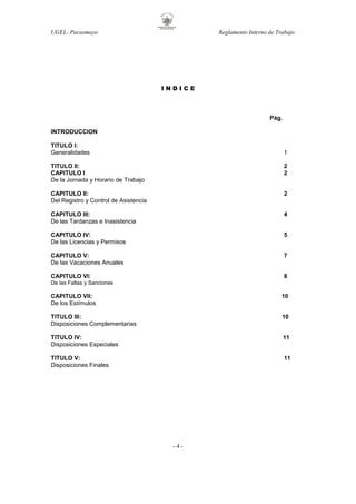UGEL- Pacasmayo

Reglamento Interno de Trabajo

INDICE

Pág.
INTRODUCCION
TITULO I:
Generalidades

1

TITULO II:
CAPITULO I
De la Jornada y Horario de Trabajo

2
2

CAPITULO II:
Del Registro y Control de Asistencia

2

CAPITULO III:
De las Tardanzas e Inasistencia

4

CAPITULO IV:
De las Licencias y Permisos

5

CAPITULO V:
De las Vacaciones Anuales

7

CAPITULO VI:

8

De las Faltas y Sanciones

CAPITULO VII:
De los Estímulos

10

TITULO III:
Disposiciones Complementarias

10

TITULO IV:
Disposiciones Especiales

11

TITULO V:
Disposiciones Finales

11

-4-

 