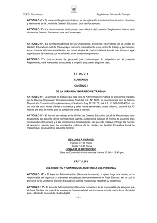 UGEL- Pacasmayo

Reglamento Interno de Trabajo

ARTICULO 4°.- El presente Reglamento Interno, es de aplicación a todos los funcionarios, directivos
y servidores de la Unidad de Gestión Educativa Local de Pacasmayo.
ARTICULO 5°.- La denominación institucional, para efectos del presente Reglamento Interno será
Unidad de Gestión Educativa Local de Pacasmayo.

ARTICULO 6°.- Es de responsabilidad de los funcionarios, directivos, y servidores de la Unidad de
Gestión Educativa Local de Pacasmayo, concurrir puntualmente a su centro de trabajo y permanecer
en el, durante el horario establecido, así como adoptar la conducta laboral acorde con el marco legal
vigente para la materia y por lo señalado en el presente reglamento.
ARTICULO 7°.- Las acciones de personal que contravengan lo estipulado en el presente
Reglamento, será merituados de acuerdo a lo que la Ley prevé, según el caso.

T I T U L O II
CONTENIDO
CAPITULO I
DE LA JORNADA Y HORARIO DE TRABAJO
ARTICULO 8°.- La jornada de trabajo que rige para la Administración Publica se encuentra regulada
por la Décima Disposición Complementaria Final del D.L. N° 1023, en concordancia con la Décima
Disposición Transitoria Complementaria y Final de la Ley N° 28175, del D.S. N° 007-2010-PCM, con
un total de ocho horas diarias o cuarenta y ocho horas semanales, como máximo, durante los 12
meses del año, la misma que se cumple de lunes a viernes.
ARTÍCULO 9°.- El horario de trabajo en la Unidad de Gestión Educativa Local de Pacasmayo, será
establecido de acuerdo con la normatividad vigente, pudiéndose adecuar el mismo de acuerdo a las
necesidades del servicio y a las condiciones climatológicas, sin que ello implique infringir las normas
al respecto, siendo para los empleados públicos de la Unidad de Gestión Educativa Local de
Pacasmayo, de acuerdo al siguiente horario:

DE LUNES A VIERNES
Ingreso: 07.45 horas
Salida: 16.30 horas
HORARIO DE REFRIGERIO
Sera de Cuarenta y cinco minutos diarios: 13.00 – 13.45 pm.

CAPITULO II
DEL REGISTRO Y CONTROL DE ASISTENCIA DEL PERSONAL
ARTICULO 10°.- El Área de Administración (Recursos humanos), o quien haga sus veces, es la
responsable de organizar y mantener actualizado permanentemente el Reloj Dactilar, en la cual el
personal de la Unidad de Gestión Educativa Local de Pacasmayo registran su asistencia.
ARTICULO 11°.- El Área de Administración (Recursos humanos), es el responsable de asegurar que
el Reloj Dactilar, de control de asistencia (ingreso-salida), se encuentre acorde con la hora oficial del
país, utilizando para ello la Huella digital.

-6-

 