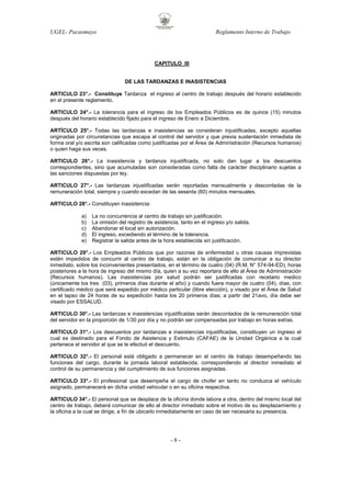 UGEL- Pacasmayo

Reglamento Interno de Trabajo

CAPITULO III

DE LAS TARDANZAS E INASISTENCIAS
ARTICULO 23°.- Constituye Tardanza el ingreso al centro de trabajo después del horario establecido
en el presente reglamento.
ARTICULO 24°.- La tolerancia para el ingreso de los Empleados Públicos es de quince (15) minutos
después del horario establecido fijado para el ingreso de Enero a Diciembre.
ARTÍCULO 25°.- Todas las tardanzas e inasistencias se consideran injustificadas, excepto aquellas
originadas por circunstancias que escapa al control del servidor y que previa sustentación inmediata de
forma oral y/o escrita son calificadas como justificadas por el Área de Administración (Recursos humanos)
o quien haga sus veces.
ARTICULO 26°.- La inasistencia y tardanza injustificada, no solo dan lugar a los descuentos
correspondientes, sino que acumuladas son consideradas como falta de carácter disciplinario sujetas a
las sanciones dispuestas por ley.
ARTICULO 27°.- Las tardanzas injustificadas serán reportadas mensualmente y descontadas de la
remuneración total, siempre y cuando excedan de las sesenta (60) minutos mensuales.
ARTICULO 28°.- Constituyen inasistencia:
a)
b)
c)
d)
e)

La no concurrencia al centro de trabajo sin justificación.
La omisión del registro de asistencia, tanto en el ingreso y/o salida.
Abandonar el local sin autorización.
El ingreso, excediendo el término de la tolerancia.
Registrar la salida antes de la hora establecida sin justificación.

ARTICULO 29°.- Los Empleados Públicos que por razones de enfermedad u otras causas imprevistas
estén impedidos de concurrir al centro de trabajo, están en la obligación de comunicar a su director
inmediato, sobre los inconvenientes presentados, en el término de cuatro (04) (R.M. N° 574-94-ED), horas
posteriores a la hora de ingreso del mismo día, quien a su vez reportara de ello al Área de Administración
(Recursos humanos). Las inasistencias por salud podrán ser justificadas con recetario medico
(únicamente los tres (03), primeros días durante el año) y cuando fuera mayor de cuatro (04), días, con
certificado médico que será expedido por médico particular (libre elección), y visado por el Área de Salud
en el lapso de 24 horas de su expedición hasta los 20 primeros días; a partir del 21avo, día debe ser
visado por ESSALUD.
ARTICULO 30°.- Las tardanzas e inasistencias injustificadas serán descontados de la remuneración total
del servidor en la proporción de 1/30 por día y no podrán ser compensadas por trabajo en horas extras.
ARTICULO 31°.- Los descuentos por tardanzas e inasistencias injustificadas, constituyen un ingreso el
cual es destinado para el Fondo de Asistencia y Estimulo (CAFAE) de la Unidad Orgánica a la cual
pertenece el servidor al que se le efectuó el descuento.
ARTICULO 32°.- El personal está obligado a permanecer en el centro de trabajo desempeñando las
funciones del cargo, durante la jornada laboral establecida, correspondiendo al director inmediato el
control de su permanencia y del cumplimiento de sus funciones asignadas.
ARTICULO 33°.- El profesional que desempeña el cargo de chofer en tanto no conduzca el vehículo
asignado, permanecerá en dicha unidad vehicular o en su oficina respectiva.
ARTICULO 34°.- El personal que se desplace de la oficina donde labora a otra, dentro del mismo local del
centro de trabajo, deberá comunicar de ello al director inmediato sobre el motivo de su desplazamiento y
la oficina a la cual se dirige, a fin de ubicarlo inmediatamente en caso de ser necesaria su presencia.

-8-

 