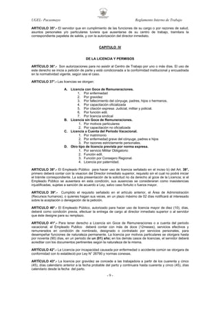 UGEL- Pacasmayo

Reglamento Interno de Trabajo

ARTICULO 35°.- El servidor que en cumplimiento de las funciones de su cargo o por razones de salud,
asuntos personales y/o particulares tuviera que ausentarse de su centro de trabajo, tramitara la
correspondiente papeleta de salida, y con la autorización del director inmediato.

CAPITULO IV

DE LA LICENCIA Y PERMISOS
ARTÍCULO 36°.- Son autorizaciones para no asistir al Centro de Trabajo por uno o más días. El uso de
este derecho se inicia a petición de parte y está condicionada a la conformidad institucional y encuadrada
en la normatividad vigente, según sea el caso.
ARTICULO 37°.- Las licencias se otorgan:
A. Licencia con Goce de Remuneraciones.
1. Por enfermedad
2. Por gravidez
3. Por fallecimiento del cónyuge, padres, hijos o hermanos.
4. Por capacitación oficializada
5. Por citación expresa: Judicial, militar y policial.
6. Por función edil.
7. Por licencia sindical
B. Licencia sin Goce de Remuneraciones.
1. Por motivos particulares
2. Por capacitación no oficializada
C. Licencia a Cuenta del Periodo Vacacional.
1. Por matrimonio
2. Por enfermedad grave del cónyuge, padres e hijos
3. Por razones estrictamente personales.
D. Otro tipo de licencia prevista por norma expresa.
1. Por servicio Militar Obligatorio
2. Función edil.
3. Función por Consejero Regional.
4. Licencia por paternidad.
ARTICULO 38°.- El Empleado Público para hacer uso de licencia señalado en el inciso b) del Art. 38°,
primero deberá contar con la visacion del Director inmediato superior, requisito sin el cual no podrá iniciar
el trámite correspondiente. La sola presentación de la solicitud no da derecho al goce de la Licencia; si el
Empleado Público se ausentara en esta condición, sus ausencias se consideraran como inasistencias
injustificadas, sujetas a sanción de acuerdo a Ley, salvo caso fortuito o fuerza mayor.
ARTICULO 39°.- Cumplido el requisito señalado en el artículo anterior, el Área de Administración
(Recursos humanos), o quienes hagan sus veces, en un plazo máximo de 02 días notificará al interesado
sobre la aceptación o denegación de la petición.
ARTICULO 40°.- El Empleado Público, autorizado para hacer uso de licencia mayor de diez (10), días,
deberá como condición previa, efectuar la entrega de cargo al director inmediato superior o al servidor
que éste designe para su remplazo.
ARTICULO 41°.- Para tener derecho a Licencia sin Goce de Remuneraciones o a cuenta del periodo
vacacional, el Empleado Publico deberá contar con más de doce (12meses), servicios efectivos y
remunerados en condición de nombrado, designado o contratado por servicios personales, para
desempeñar funciones de naturaleza permanente. La licencia por motivos particulares se otorgara hasta
por noventa (90) días, en un periodo de un (01) año; en los demás casos de licencias, el servidor deberá
acreditar con los documentos pertinentes según la naturaleza de la misma.
ARTÍCULO 42°.- La Licencia por incapacidad causada por enfermedad o accidente común se otorgara de
conformidad con lo estableció por Ley N° 26790 y normas conexas.
ARTÍCULO 43°.- La licencia por gravidez se concede a las trabajadora a partir de los cuarenta y cinco
(45), días calendario anterior a la fecha probable del parto y continuara hasta cuarenta y cinco (45), días
calendario desde la fecha del parto.

-9-

 