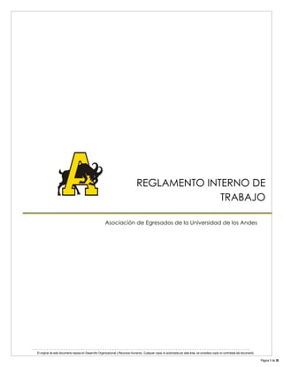 El original de este documento reposa en Desarrollo Organizacional y Recursos Humanos. Cualquier copia no autorizada por esta área, se considera copia no controlada del documento. 
Página 1 de 38 
Reglamento Interno de Trabajo 
REGLAMENTO INTERNO DE TRABAJO 
Asociación de Egresados de la Universidad de los Andes 
 