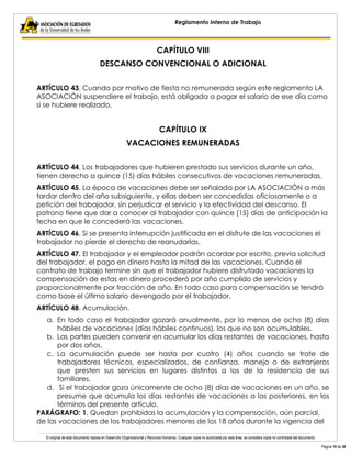 El original de este documento reposa en Desarrollo Organizacional y Recursos Humanos. Cualquier copia no autorizada por esta área, se considera copia no controlada del documento. 
Página 10 de 38 
Reglamento Interno de Trabajo 
CAPÍTULO VIII 
DESCANSO CONVENCIONAL O ADICIONAL 
ARTÍCULO 43. Cuando por motivo de fiesta no remunerada según este reglamento LA ASOCIACIÓN suspendiere el trabajo, está obligada a pagar el salario de ese día como si se hubiere realizado. 
CAPÍTULO IX 
VACACIONES REMUNERADAS 
ARTÍCULO 44. Los trabajadores que hubieren prestado sus servicios durante un año, tienen derecho a quince (15) días hábiles consecutivos de vacaciones remuneradas. 
ARTÍCULO 45. La época de vacaciones debe ser señalada por LA ASOCIACIÓN a más tardar dentro del año subsiguiente, y ellas deben ser concedidas oficiosamente o a petición del trabajador, sin perjudicar el servicio y la efectividad del descanso. El patrono tiene que dar a conocer al trabajador con quince (15) días de anticipación la fecha en que le concederá las vacaciones. 
ARTÍCULO 46. Si se presenta interrupción justificada en el disfrute de las vacaciones el trabajador no pierde el derecho de reanudarlas. 
ARTÍCULO 47. El trabajador y el empleador podrán acordar por escrito, previa solicitud del trabajador, el pago en dinero hasta la mitad de las vacaciones. Cuando el contrato de trabajo termine sin que el trabajador hubiere disfrutado vacaciones la compensación de estas en dinero procederá por año cumplido de servicios y proporcionalmente por fracción de año. En todo caso para compensación se tendrá como base el último salario devengado por el trabajador. 
ARTÍCULO 48. Acumulación. 
a. En todo caso el trabajador gozará anualmente, por lo menos de ocho (8) días hábiles de vacaciones (días hábiles continuos), los que no son acumulables. 
b. Las partes pueden convenir en acumular los días restantes de vacaciones, hasta por dos años. 
c. La acumulación puede ser hasta por cuatro (4) años cuando se trate de trabajadores técnicos, especializados, de confianza, manejo o de extranjeros que presten sus servicios en lugares distintos a los de la residencia de sus familiares. 
d. Si el trabajador goza únicamente de ocho (8) días de vacaciones en un año, se presume que acumula los días restantes de vacaciones a las posteriores, en los términos del presente artículo. 
PARÁGRAFO: 1. Quedan prohibidas la acumulación y la compensación, aún parcial, de las vacaciones de los trabajadores menores de los 18 años durante la vigencia del  