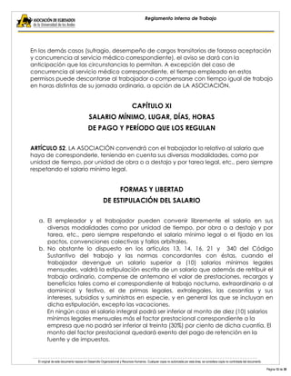 El original de este documento reposa en Desarrollo Organizacional y Recursos Humanos. Cualquier copia no autorizada por esta área, se considera copia no controlada del documento. 
Página 12 de 38 
Reglamento Interno de Trabajo 
En los demás casos (sufragio, desempeño de cargos transitorios de forzosa aceptación y concurrencia al servicio médico correspondiente), el aviso se dará con la anticipación que las circunstancias lo permitan. A excepción del caso de concurrencia al servicio médico correspondiente, el tiempo empleado en estos permisos puede descontarse al trabajador o compensarse con tiempo igual de trabajo en horas distintas de su jornada ordinaria, a opción de LA ASOCIACIÓN. 
CAPÍTULO XI 
SALARIO MÍNIMO, LUGAR, DÍAS, HORAS 
DE PAGO Y PERÍODO QUE LOS REGULAN 
ARTÍCULO 52. LA ASOCIACIÓN convendrá con el trabajador lo relativo al salario que haya de corresponderle, teniendo en cuenta sus diversas modalidades, como por unidad de tiempo, por unidad de obra o a destajo y por tarea legal, etc., pero siempre respetando el salario mínimo legal. 
FORMAS Y LIBERTAD 
DE ESTIPULACIÓN DEL SALARIO 
a. El empleador y el trabajador pueden convenir libremente el salario en sus diversas modalidades como por unidad de tiempo, por obra o a destajo y por tarea, etc., pero siempre respetando el salario mínimo legal o el fijado en los pactos, convenciones colectivas y fallos arbítrales. 
b. No obstante lo dispuesto en los artículos 13, 14, 16, 21 y 340 del Código Sustantivo del trabajo y las normas concordantes con éstas, cuando el trabajador devengue un salario superior a (10) salarios mínimos legales mensuales, valdrá la estipulación escrita de un salario que además de retribuir el trabajo ordinario, compense de antemano el valor de prestaciones, recargos y beneficios tales como el correspondiente al trabajo nocturno, extraordinario o al dominical y festivo, el de primas legales, extralegales, las cesantías y sus intereses, subsidios y suministros en especie, y en general las que se incluyan en dicha estipulación, excepto las vacaciones. 
En ningún caso el salario integral podrá ser inferior al monto de diez (10) salarios mínimos legales mensuales más el factor prestacional correspondiente a la empresa que no podrá ser inferior al treinta (30%) por ciento de dicha cuantía. El monto del factor prestacional quedará exento del pago de retención en la fuente y de impuestos.  