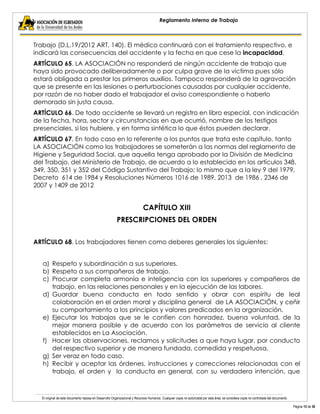 El original de este documento reposa en Desarrollo Organizacional y Recursos Humanos. Cualquier copia no autorizada por esta área, se considera copia no controlada del documento. 
Página 15 de 38 
Reglamento Interno de Trabajo 
Trabajo (D.L.19/2012 ART. 140). El médico continuará con el tratamiento respectivo, e indicará las consecuencias del accidente y la fecha en que cese la incapacidad. 
ARTÍCULO 65. LA ASOCIACIÓN no responderá de ningún accidente de trabajo que haya sido provocado deliberadamente o por culpa grave de la víctima pues sólo estará obligada a prestar los primeros auxilios. Tampoco responderá de la agravación que se presente en las lesiones o perturbaciones causadas por cualquier accidente, por razón de no haber dado el trabajador el aviso correspondiente o haberlo demorado sin justa causa. 
ARTÍCULO 66. De todo accidente se llevará un registro en libro especial, con indicación de la fecha, hora, sector y circunstancias en que ocurrió, nombre de los testigos presenciales, si los hubiere, y en forma sintética lo que éstos pueden declarar. 
ARTÍCULO 67. En todo caso en lo referente a los puntos que trata este capítulo, tanto LA ASOCIACIÓN como los trabajadores se someterán a las normas del reglamento de Higiene y Seguridad Social, que aquella tenga aprobado por la División de Medicina del Trabajo, del Ministerio de Trabajo, de acuerdo a lo establecido en los artículos 348, 349, 350, 351 y 352 del Código Sustantivo del Trabajo; lo mismo que a la ley 9 del 1979, Decreto 614 de 1984 y Resoluciones Números 1016 de 1989, 2013 de 1986 , 2346 de 2007 y 1409 de 2012 
CAPÍTULO XIII 
PRESCRIPCIONES DEL ORDEN 
ARTÍCULO 68. Los trabajadores tienen como deberes generales los siguientes: 
a) Respeto y subordinación a sus superiores. 
b) Respeto a sus compañeros de trabajo. 
c) Procurar completa armonía e inteligencia con los superiores y compañeros de trabajo, en las relaciones personales y en la ejecución de las labores. 
d) Guardar buena conducta en todo sentido y obrar con espíritu de leal colaboración en el orden moral y disciplina general de LA ASOCIACIÓN, y ceñir su comportamiento a los principios y valores predicados en la organización. 
e) Ejecutar los trabajos que se le confíen con honradez, buena voluntad, de la mejor manera posible y de acuerdo con los parámetros de servicio al cliente establecidos en La Asociación. 
f) Hacer las observaciones, reclamos y solicitudes a que haya lugar, por conducto del respectivo superior y de manera fundada, comedida y respetuosa. 
g) Ser veraz en todo caso. 
h) Recibir y aceptar las órdenes, instrucciones y correcciones relacionadas con el trabajo, el orden y la conducta en general, con su verdadera intención, que  