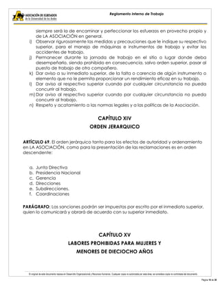 El original de este documento reposa en Desarrollo Organizacional y Recursos Humanos. Cualquier copia no autorizada por esta área, se considera copia no controlada del documento. 
Página 16 de 38 
Reglamento Interno de Trabajo 
siempre será la de encaminar y perfeccionar los esfuerzos en provecho propio y de LA ASOCIACIÓN en general. 
i) Observar rigurosamente las medidas y precauciones que le indique su respectivo superior, para el manejo de máquinas e instrumentos de trabajo y evitar los accidentes de trabajo. 
j) Permanecer durante la jornada de trabajo en el sitio o lugar donde deba desempeñarlo, siendo prohibido en consecuencia, salvo orden superior, pasar al puesto de trabajo de otro compañero. 
k) Dar aviso a su inmediato superior, de la falta o carencia de algún instrumento o elemento que no le permita proporcionar un rendimiento eficaz en su trabajo. 
l) Dar aviso al respectivo superior cuando por cualquier circunstancia no pueda concurrir al trabajo. 
m) Dar aviso al respectivo superior cuando por cualquier circunstancia no pueda concurrir al trabajo. 
n) Respeto y acatamiento a las normas legales y a las políticas de la Asociación. 
CAPÍTULO XIV 
ORDEN JERARQUICO 
ARTÍCULO 69. El orden jerárquico tanto para los efectos de autoridad y ordenamiento en LA ASOCIACIÓN, como para la presentación de las reclamaciones es en orden descendente: 
a. Junta Directiva 
b. Presidencia Nacional 
c. Gerencia 
d. Direcciones 
e. Subdirecciones. 
f. Coordinaciones 
PARÁGRAFO: Las sanciones podrán ser impuestas por escrito por el inmediato superior, quien lo comunicará y obrará de acuerdo con su superior inmediato. 
CAPÍTULO XV 
LABORES PROHIBIDAS PARA MUJERES Y 
MENORES DE DIECIOCHO AÑOS 
 