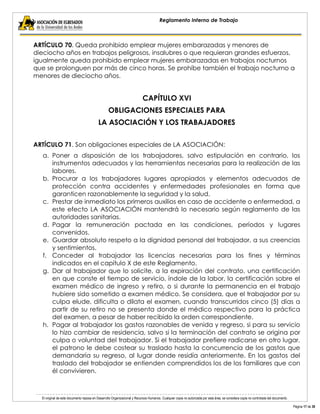 El original de este documento reposa en Desarrollo Organizacional y Recursos Humanos. Cualquier copia no autorizada por esta área, se considera copia no controlada del documento. 
Página 17 de 38 
Reglamento Interno de Trabajo 
ARTÍCULO 70. Queda prohibido emplear mujeres embarazadas y menores de dieciocho años en trabajos peligrosos, insalubres o que requieran grandes esfuerzos, igualmente queda prohibido emplear mujeres embarazadas en trabajos nocturnos que se prolonguen por más de cinco horas. Se prohíbe también el trabajo nocturno a menores de dieciocho años. 
CAPÍTULO XVI 
OBLIGACIONES ESPECIALES PARA 
LA ASOCIACIÓN Y LOS TRABAJADORES 
ARTÍCULO 71. Son obligaciones especiales de LA ASOCIACIÓN: 
a. Poner a disposición de los trabajadores, salvo estipulación en contrario, los instrumentos adecuados y las herramientas necesarias para la realización de las labores. 
b. Procurar a los trabajadores lugares apropiados y elementos adecuados de protección contra accidentes y enfermedades profesionales en forma que garanticen razonablemente la seguridad y la salud. 
c. Prestar de inmediato los primeros auxilios en caso de accidente o enfermedad, a este efecto LA ASOCIACIÓN mantendrá lo necesario según reglamento de las autoridades sanitarias. 
d. Pagar la remuneración pactada en las condiciones, períodos y lugares convenidos. 
e. Guardar absoluto respeto a la dignidad personal del trabajador, a sus creencias y sentimientos. 
f. Conceder al trabajador las licencias necesarias para los fines y términos indicados en el capítulo X de este Reglamento. 
g. Dar al trabajador que lo solicite, a la expiración del contrato, una certificación en que conste el tiempo de servicio, índole de la labor, la certificación sobre el examen médico de ingreso y retiro, o si durante la permanencia en el trabajo hubiere sido sometido a examen médico. Se considera, que el trabajador por su culpa elude, dificulta o dilata el examen, cuando transcurridos cinco (5) días a partir de su retiro no se presenta donde el médico respectivo para la práctica del examen, a pesar de haber recibido la orden correspondiente. 
h. Pagar al trabajador los gastos razonables de venida y regreso, si para su servicio lo hizo cambiar de residencia, salvo si la terminación del contrato se origina por culpa o voluntad del trabajador. Si el trabajador prefiere radicarse en otro lugar, el patrono le debe costear su traslado hasta la concurrencia de los gastos que demandaría su regreso, al lugar donde residía anteriormente. En los gastos del traslado del trabajador se entienden comprendidos los de los familiares que con él convivieren.  