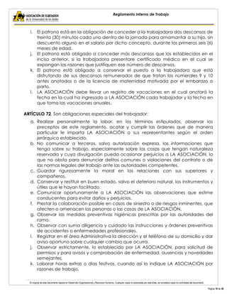El original de este documento reposa en Desarrollo Organizacional y Recursos Humanos. Cualquier copia no autorizada por esta área, se considera copia no controlada del documento. 
Página 18 de 38 
Reglamento Interno de Trabajo 
i. El patrono está en la obligación de conceder a la trabajadora dos descansos de treinta (30) minutos cada uno dentro de la jornada para amamantar a su hijo, sin descuento alguno en el salario por dicho concepto, durante los primeros seis (6) meses de edad. 
j. El patrono está obligado a conceder más descansos que los establecidos en el inciso anterior, si la trabajadora presentare certificado médico en el cual se expongan las razones que justifiquen ese número de descansos. 
k. El patrono está obligado a conservar el puesto a la trabajadora que está disfrutando de sus descansos remunerados de que tratan los numerales 9 y 10 antes anotados o de la licencia de maternidad motivada por el embarazo o parto. 
l. LA ASOCIACIÓN debe llevar un registro de vacaciones en el cual anotará la fecha en la cual ha ingresado a LA ASOCIACIÓN cada trabajador y la fecha en que toma las vacaciones anuales. 
ARTÍCULO 72. Son obligaciones especiales del trabajador: 
a. Realizar personalmente la labor, en los términos estipulados, observar los preceptos de este reglamento, acatar y cumplir las órdenes que de manera particular le imparta LA ASOCIACIÓN o sus representantes según el orden jerárquico establecido. 
b. No comunicar a terceros, salvo autorización expresa, las informaciones que tenga sobre su trabajo, especialmente sobre las cosas que tengan naturaleza reservada y cuya divulgación pueda ocasionar perjuicios a LA ASOCIACIÓN, lo que no obsta para denunciar delitos comunes o violaciones del contrato o de las normas legales del trabajo ante las autoridades competentes. 
c. Guardar rigurosamente la moral en las relaciones con sus superiores y compañeros. 
d. Conservar y restituir en buen estado, salvo el deterioro natural, los instrumentos y útiles que le hayan facilitado. 
e. Comunicar oportunamente a LA ASOCIACIÓN las observaciones que estime conducentes para evitar daños y perjuicios. 
f. Prestar la colaboración posible en casos de siniestro o de riesgos inminentes, que afecten o amenacen las personas o las cosas de LA ASOCIACIÓN. 
g. Observar las medidas preventivas higiénicas prescritas por las autoridades del ramo. 
h. Observar con suma diligencia y cuidado las instrucciones y órdenes preventivas de accidentes o enfermedades profesionales. 
i. Registrar en el área Administrativa la dirección y el teléfono de su domicilio y dar aviso oportuno sobre cualquier cambio que ocurra. 
j. Observar estrictamente, lo establecido por LA ASOCIACIÓN, para solicitud de permisos y para avisos y comprobación de enfermedad, ausencias y novedades semejantes. 
k. Laborar horas extras o días festivos, cuando así lo indique LA ASOCIACIÓN por razones de trabajo.  