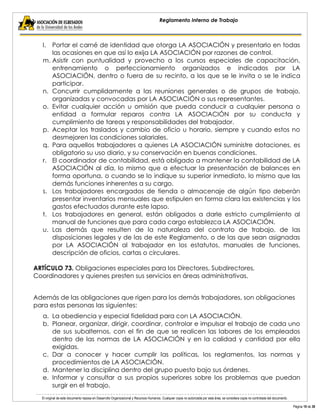 El original de este documento reposa en Desarrollo Organizacional y Recursos Humanos. Cualquier copia no autorizada por esta área, se considera copia no controlada del documento. 
Página 19 de 38 
Reglamento Interno de Trabajo 
l. Portar el carné de identidad que otorga LA ASOCIACIÓN y presentarlo en todas las ocasiones en que así lo exija LA ASOCIACIÓN por razones de control. 
m. Asistir con puntualidad y provecho a los cursos especiales de capacitación, entrenamiento o perfeccionamiento organizados e indicados por LA ASOCIACIÓN, dentro o fuera de su recinto, a los que se le invita o se le indica participar. 
n. Concurrir cumplidamente a las reuniones generales o de grupos de trabajo, organizadas y convocadas por LA ASOCIACIÓN o sus representantes. 
o. Evitar cualquier acción u omisión que pueda conducir a cualquier persona o entidad a formular reparos contra LA ASOCIACIÓN por su conducta y cumplimiento de tareas y responsabilidades del trabajador. 
p. Aceptar los traslados y cambio de oficio u horario, siempre y cuando estos no desmejoren las condiciones salariales. 
q. Para aquellos trabajadores a quienes LA ASOCIACIÓN suministre dotaciones, es obligatorio su uso diario, y su conservación en buenas condiciones. 
r. El coordinador de contabilidad, está obligado a mantener la contabilidad de LA ASOCIACIÓN al día, lo mismo que a efectuar la presentación de balances en forma oportuna, o cuando se lo indique su superior inmediato, lo mismo que las demás funciones inherentes a su cargo. 
s. Los trabajadores encargados de tienda o almacenaje de algún tipo deberán presentar inventarios mensuales que estipulen en forma clara las existencias y los gastos efectuados durante este lapso. 
t. Los trabajadores en general, están obligados a darle estricto cumplimiento al manual de funciones que para cada cargo establezca LA ASOCIACIÓN. 
u. Las demás que resulten de la naturaleza del contrato de trabajo, de las disposiciones legales y de las de este Reglamento, o de las que sean asignadas por LA ASOCIACIÓN al trabajador en los estatutos, manuales de funciones, descripción de oficios, cartas o circulares. 
ARTÍCULO 73. Obligaciones especiales para los Directores, Subdirectores, Coordinadores y quienes presten sus servicios en áreas administrativas. 
Además de las obligaciones que rigen para los demás trabajadores, son obligaciones para estas personas las siguientes: 
a. La obediencia y especial fidelidad para con LA ASOCIACIÓN. 
b. Planear, organizar, dirigir, coordinar, controlar e impulsar el trabajo de cada uno de sus subalternos, con el fin de que se realicen las labores de los empleados dentro de las normas de LA ASOCIACIÓN y en la calidad y cantidad por ella exigidas. 
c. Dar a conocer y hacer cumplir las políticas, los reglamentos, las normas y procedimientos de LA ASOCIACIÓN. 
d. Mantener la disciplina dentro del grupo puesto bajo sus órdenes. 
e. Informar y consultar a sus propios superiores sobre los problemas que puedan surgir en el trabajo.  