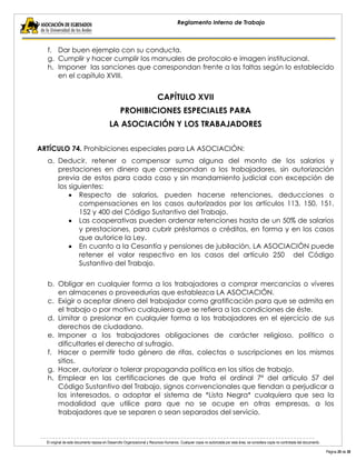 El original de este documento reposa en Desarrollo Organizacional y Recursos Humanos. Cualquier copia no autorizada por esta área, se considera copia no controlada del documento. 
Página 20 de 38 
Reglamento Interno de Trabajo 
f. Dar buen ejemplo con su conducta. 
g. Cumplir y hacer cumplir los manuales de protocolo e imagen institucional. 
h. Imponer las sanciones que correspondan frente a las faltas según lo establecido en el capítulo XVIII. 
CAPÍTULO XVII 
PROHIBICIONES ESPECIALES PARA 
LA ASOCIACIÓN Y LOS TRABAJADORES 
ARTÍCULO 74. Prohibiciones especiales para LA ASOCIACIÓN: 
a. Deducir, retener o compensar suma alguna del monto de los salarios y prestaciones en dinero que correspondan a los trabajadores, sin autorización previa de estos para cada caso y sin mandamiento judicial con excepción de los siguientes: Respecto de salarios, pueden hacerse retenciones, deducciones o compensaciones en los casos autorizados por los artículos 113, 150, 151, 152 y 400 del Código Sustantivo del Trabajo. Las cooperativas pueden ordenar retenciones hasta de un 50% de salarios y prestaciones, para cubrir préstamos o créditos, en forma y en los casos que autorice la Ley. En cuanto a la Cesantía y pensiones de jubilación, LA ASOCIACIÓN puede retener el valor respectivo en los casos del artículo 250 del Código Sustantivo del Trabajo. 
b. Obligar en cualquier forma a los trabajadores a comprar mercancías o víveres en almacenes o proveedurías que establezca LA ASOCIACIÓN. 
c. Exigir o aceptar dinero del trabajador como gratificación para que se admita en el trabajo o por motivo cualquiera que se refiera a las condiciones de éste. 
d. Limitar o presionar en cualquier forma a los trabajadores en el ejercicio de sus derechos de ciudadano. 
e. Imponer a los trabajadores obligaciones de carácter religioso, político o dificultarles el derecho al sufragio. 
f. Hacer o permitir todo género de rifas, colectas o suscripciones en los mismos sitios. 
g. Hacer, autorizar o tolerar propaganda política en los sitios de trabajo. 
h. Emplear en las certificaciones de que trata el ordinal 7º del artículo 57 del Código Sustantivo del Trabajo, signos convencionales que tiendan a perjudicar a los interesados, o adoptar el sistema de *Lista Negra* cualquiera que sea la modalidad que utilice para que no se ocupe en otras empresas, a los trabajadores que se separen o sean separados del servicio.  