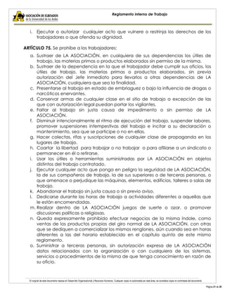 El original de este documento reposa en Desarrollo Organizacional y Recursos Humanos. Cualquier copia no autorizada por esta área, se considera copia no controlada del documento. 
Página 21 de 38 
Reglamento Interno de Trabajo 
i. Ejecutar o autorizar cualquier acto que vulnere o restrinja los derechos de los trabajadores o que ofenda su dignidad. 
ARTÍCULO 75. Se prohíbe a los trabajadores: 
a. Sustraer de LA ASOCIACIÓN, en cualquiera de sus dependencias los útiles de trabajo, las materias primas o productos elaborados sin permiso de la misma. 
b. Sustraer de la dependencia en la que el trabajador debe cumplir sus oficios, los útiles de trabajo, las materias primas o productos elaborados, sin previa autorización del Jefe Inmediato para llevarlos a otras dependencias de LA ASOCIACIÓN, cualquiera que sea la finalidad. 
c. Presentarse al trabajo en estado de embriaguez o bajo la influencia de drogas o narcóticos enervantes. 
d. Conservar armas de cualquier clase en el sitio de trabajo a excepción de las que con autorización legal puedan portar los vigilantes. 
e. Faltar al trabajo sin justa causa de impedimento o sin permiso de LA ASOCIACIÓN. 
f. Disminuir intencionalmente el ritmo de ejecución del trabajo, suspender labores, promover suspensiones intempestivas del trabajo e incitar a su declaración o mantenimiento, sea que se participe o no en ellas. 
g. Hacer colectas, rifas y suscripciones de cualquier clase de propaganda en los lugares de trabajo. 
h. Coartar la libertad para trabajar o no trabajar o para afiliarse a un sindicato o permanecer en él o retirarse. 
i. Usar los útiles o herramientas suministradas por LA ASOCIACIÓN en objetos distintos del trabajo contratado. 
j. Ejecutar cualquier acto que ponga en peligro la seguridad de LA ASOCIACIÓN, la de sus compañeros de trabajo, la de sus superiores o de terceras personas, o que amenace o perjudique las máquinas, elementos, edificios, talleres o salas de trabajo. 
k. Abandonar el trabajo sin justa causa o sin previo aviso. 
l. Dedicarse durante las horas de trabajo a actividades diferentes a aquellas que le están encomendadas. 
m. Realizar dentro de LA ASOCIACIÓN juegos de suerte o azar, o promover discusiones políticas o religiosas. 
n. Queda expresamente prohibido efectuar negocios de la misma índole, como ventas de los productos propios del giro normal de LA ASOCIACIÓN, con otras que se dediquen a comercializar los mismos renglones, aún cuando sea en horas diferentes a las del horario establecido en el capítulo quinto de este mismo reglamento. 
o. Suministrar a terceras personas, sin autorización expresa de LA ASOCIACIÓN datos relacionados con la organización o con cualquiera de los sistemas, servicios o procedimientos de la misma de que tenga conocimiento en razón de su oficio.  