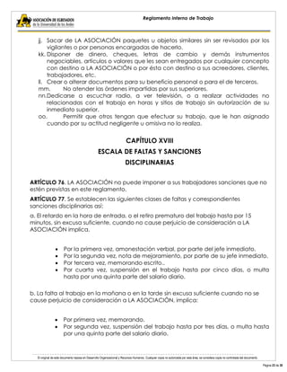 El original de este documento reposa en Desarrollo Organizacional y Recursos Humanos. Cualquier copia no autorizada por esta área, se considera copia no controlada del documento. 
Página 23 de 38 
Reglamento Interno de Trabajo 
jj. Sacar de LA ASOCIACIÓN paquetes u objetos similares sin ser revisados por los vigilantes o por personas encargadas de hacerlo. 
kk. Disponer de dinero, cheques, letras de cambio y demás instrumentos negociables, artículos o valores que les sean entregados por cualquier concepto con destino a LA ASOCIACIÓN o por ésta con destino a sus acreedores, clientes, trabajadores, etc. 
ll. Crear o alterar documentos para su beneficio personal o para el de terceros. 
mm. No atender las órdenes impartidas por sus superiores. 
nn.Dedicarse a escuchar radio, a ver televisión, o a realizar actividades no relacionadas con el trabajo en horas y sitios de trabajo sin autorización de su inmediato superior. 
oo. Permitir que otros tengan que efectuar su trabajo, que le han asignado cuando por su actitud negligente u omisiva no lo realiza. 
CAPÍTULO XVIII 
ESCALA DE FALTAS Y SANCIONES 
DISCIPLINARIAS 
ARTÍCULO 76. LA ASOCIACIÓN no puede imponer a sus trabajadores sanciones que no estén previstas en este reglamento. 
ARTÍCULO 77. Se establecen las siguientes clases de faltas y correspondientes sanciones disciplinarias así: 
a. El retardo en la hora de entrada, o el retiro prematuro del trabajo hasta por 15 minutos, sin excusa suficiente, cuando no cause perjuicio de consideración a LA ASOCIACIÓN implica. 
Por la primera vez, amonestación verbal, por parte del jefe inmediato. Por la segunda vez, nota de mejoramiento, por parte de su jefe inmediato. Por tercera vez, memorando escrito.. Por cuarta vez, suspensión en el trabajo hasta por cinco días, o multa hasta por una quinta parte del salario diario. 
b. La falta al trabajo en la mañana o en la tarde sin excusa suficiente cuando no se cause perjuicio de consideración a LA ASOCIACIÓN, implica: 
Por primera vez, memorando. Por segunda vez, suspensión del trabajo hasta por tres días, o multa hasta por una quinta parte del salario diario. 
 