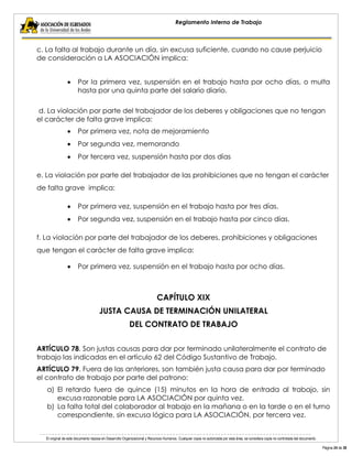 El original de este documento reposa en Desarrollo Organizacional y Recursos Humanos. Cualquier copia no autorizada por esta área, se considera copia no controlada del documento. 
Página 24 de 38 
Reglamento Interno de Trabajo 
c. La falta al trabajo durante un día, sin excusa suficiente, cuando no cause perjuicio de consideración a LA ASOCIACIÓN implica: 
Por la primera vez, suspensión en el trabajo hasta por ocho días, o multa hasta por una quinta parte del salario diario. 
d. La violación por parte del trabajador de los deberes y obligaciones que no tengan el carácter de falta grave implica: Por primera vez, nota de mejoramiento Por segunda vez, memorando Por tercera vez, suspensión hasta por dos días 
e. La violación por parte del trabajador de las prohibiciones que no tengan el carácter de falta grave implica: Por primera vez, suspensión en el trabajo hasta por tres días. Por segunda vez, suspensión en el trabajo hasta por cinco días. 
f. La violación por parte del trabajador de los deberes, prohibiciones y obligaciones que tengan el carácter de falta grave implica: Por primera vez, suspensión en el trabajo hasta por ocho días. 
CAPÍTULO XIX 
JUSTA CAUSA DE TERMINACIÓN UNILATERAL 
DEL CONTRATO DE TRABAJO 
ARTÍCULO 78. Son justas causas para dar por terminado unilateralmente el contrato de trabajo las indicadas en el artículo 62 del Código Sustantivo de Trabajo. 
ARTÍCULO 79. Fuera de las anteriores, son también justa causa para dar por terminado el contrato de trabajo por parte del patrono: 
a) El retardo fuera de quince (15) minutos en la hora de entrada al trabajo, sin excusa razonable para LA ASOCIACIÓN por quinta vez. 
b) La falta total del colaborador al trabajo en la mañana o en la tarde o en el turno correspondiente, sin excusa lógica para LA ASOCIACIÓN, por tercera vez.  